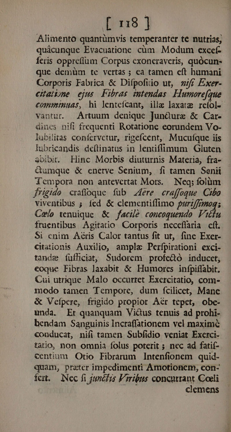 [ 18] Alimento quantümvis temperanter te nutrias, quàcunque Evacuatione cüm. Modum excef- feris oppreffüm Corpus exoncraveris, quócun- que demüm te vertas ; ea tamen eft humani Corporis Fabrica &amp; Diípofiio ut, f£ Exer- eaibne ejus Fibras mtendas Llumorefque €omminuas, hi lenteícant, ille laxat; reíol- vantur. Artuum denique Junàure &amp; Car- dines nifl frequenti Rotatione eorundem Vo- lubiitas coníervctur, rigefcent, Mucuíque iis lubricandis deflinatus in lentiffimum Gluten 3oibit. Hinc Morbis diuturnis Materia, fra- &amp;umque &amp; cnerve Senium, fi tamen Senii dempora non antevertat Mors. — Neq; folum frigido craffoque füb 4ére craffoque. Cibo viventibus ; fed &amp; clementiílimo urz//7208; Celo tenuique. &amp; facile concoquendo. Vicfu fruentibus Agitaüo Corporis neceflaria cft. Si cnim Aéris Calor tantus fit ut, fine Exer- citationis Auxiljio, ampla Perfpirationi exci- tande füfhiciat; Sudorem profe&amp;ó inducet; coque Fibras laxabit &amp; Humores infpiffabit. Cui utrique Malo occurret Exercitatio, com- modo tamen Tempore, dum fcilicet, Mane &amp; Veípere, frigido propior Aér tepet, obe- unda. Et quanquam Vicus tenuis ad prohi- bendam Sanguinis Incraffationem vel maxime conducat, nifi tamen Subfidio veniat Exerci- - tatio, non omnia folus poterit ; nec ad fatif- Centium Otio Fibrarum Intenfionem quid- quam, prster impedimenti Amotionem, con- fer. iNec fi junédzs Viribus concursant Coeli | | TM clemens