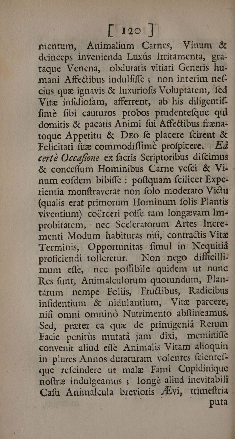 mentum, Animalium Carnes, Vinum &amp; deinceps invenienda Luxüs lrritamenta, gra- taque Venena, obduratis vitiati Generis hu- mani Affedibus indulfiffe ; non intcrim ncef- cius quz ignavis &amp; luxuriofis Voluptatem, fed Vite infidiofam, afferrent, ab his diligentif- fim&amp; fibi cauturos probos prudenteíque qui domitis &amp; pacatis Animi fui Affedibus frzna- toque Appetitu &amp; Dto fe placere fcirent &amp; Felicitati fuz commodiffimé profpicere. .EZ certé Occaftone cx facris Scriptoribus di(cimus &amp; concefífum Hominibus Carne veíci &amp; Vi- num eofdem bibiffe : poftquam fcilicet Expe- rentia monftraverat non folo moderato Vidu (qualis erat primorum Hominum folis Plantis viventium) coérceri poffe tam longzvam Im- probitatem, nec Sceleratorum Artes Incre- menti Modum habituras nifi, contradis Vit&amp;é Terminis, Opportunitas fimul in Nequitià proficiendi tolleretur. Non nego diffcilli- mum €eífe nec poflibile quidem ut nunc Res funt, Animalculorum quorundum, Plan- tarum nempe Eolis, Frucibus, Radicibus infidentium &amp; nidulantium, Vite parcere, nifi omni omninó Nutrimento abítineamus. Sed, prater ca qux de primigenià Rerum Facie penitüs mutatà jam dixi, meminifle convenit aliud effe Animalis Vitam alioquin in plures Annos duraturam volentes fcienteí- que refcindere ut male Fami Cupidinique noftra indulgeamus ; longe aliud inevitabili Cafü Animalcula brevioris /Évi, trimeftria . B ios puta