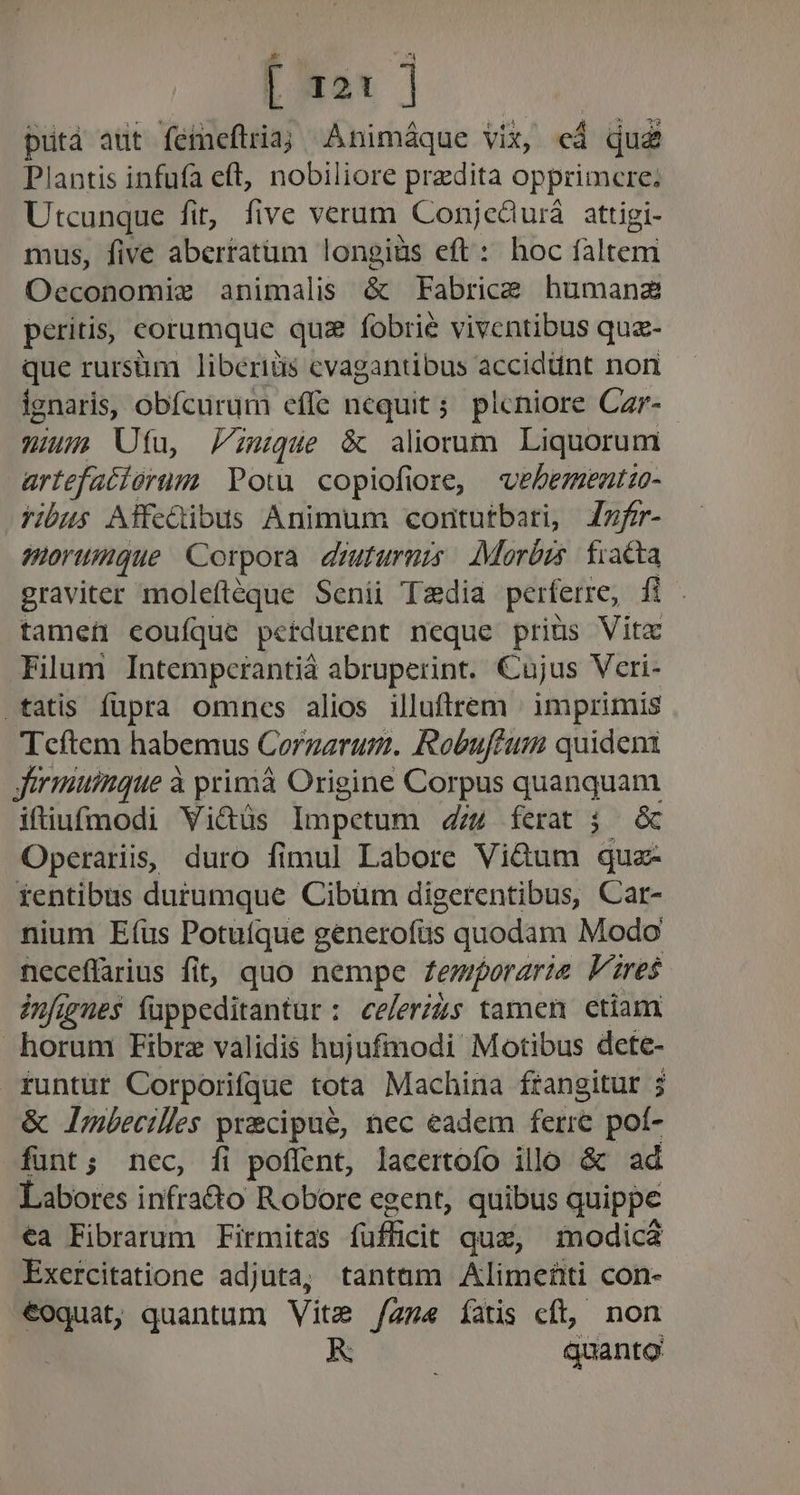 | x21 | putá aut feineflria; Animáque vix, ed qud Plantis infufa eft, nobiliore predita opprimcre; Utcunque fit, five verum Conje&amp;urá attigi- mus, five abertatüm longiüs eft: hoc faltem Oeconomie animalis &amp; Fabrice humanz peritis, corumque qu2 fobrie viventibus quz- que rursüm liberidis cvagantibus accidünt non fgnaris, obfcurum effe nequit; pleniore Czr- win Ufa, Pimque &amp; aliorum Liquorum artefatiórum Pow copiofiore, vebementzo- fibus Affedibus Animum coritutbari, Zzfr- morumque Corpora. diuturnis Morbis. fiatta graviter moleftéque Senii Tzdia perferre, fi . tamei coufíque petdurent neque priüs Vita Filum Intempcrantià abruperint. Cujus Vcri- fatis fupra omncs alios illuftrem : imprimis Tcftem habemus Corgarum. Robuffum quideni Jirmuinque à primáà Origine Corpus quanquam ifiufmodi Vidüs Impetum 44 ferat j Operariis, duro fimul Labore Viétum qua- rentibus durumque Cibüm digerentibus, Car- nium Eíus Potuíque generofüs quodam Modo neceffarius fit, quo nempe Zemporarie lares iufgues füppeditantur: ee/erzzs tamen ctiam horum Fibrz validis hujufmodi Motibus dete- runtur Corporifque tota Machina frangitur ; &amp; Imbecilles precipue, nec eadem ferre pof- funt; nec, fi poflent, lacertofo illo &amp; ad Labores infra&amp;o Robore egent, quibus quippe €a Fibrarum Firmitas fufficit qua, modicá Exercitatione adjuta; tantüm Alimehti con- €oquat, quantum Vite /Zz« íatis cft, non quanto