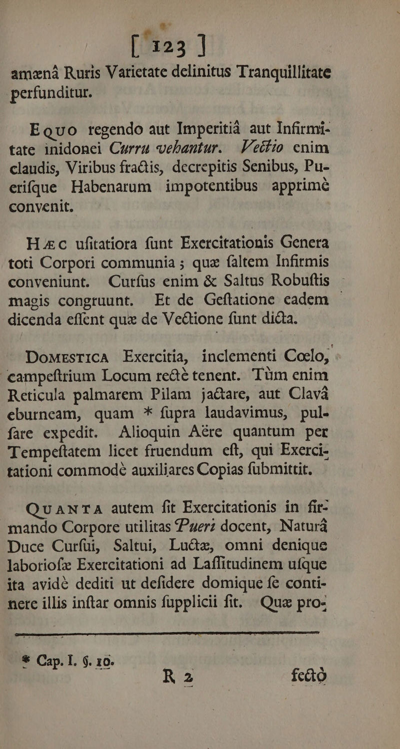 S ^ [ 123 ] amená Ruris Varictate delinitus Tranquillitate perfunditur. Equo regendo aut Imperitià aut Infirmi- tate inidonei Curru vebantur. V'eífio cnim claudis, Viribus fradtis, decrepitis Senibus, Pu- erifque Habenarum impotentibus apprime convenit, Hac ufitatiora funt Exercitationis Genera toti Corpori communia ; qua faltem Infirmis conveniunt. Curíus enim &amp; Saltus Robuftis magis congruunt. Et de Geflatione eadem - dicenda effent qux de Vectione funt dicta. DoMrsrICA Exercitia, inclementi Coclo, campeftrium Locum re&amp;é tenent. Tüm enim Reticula palmarem Pilam ja&amp;are, aut Clavá eburneam, quam * füpra laudavimus, pul- fare expedit. Alioquin Aére quantum per Tempeftatem licet fruendum eft, qui Exerci- tationi commode auxiliares Copias fubmittit. QvuANTA autem fit Exercitationis in fir- mando Corpore utilitas erz docent, Naturá Duce Curfuüi, Saltui, Lu&amp;e, omni denique laboriofz Exercitationi ad Laffitudinem utque ita avidé dediti ut defidere domique fe conti- nerc illis inftar omnis füpplicii fit. Qua pro- * Cap. I. $. 10. | R2 fcdtó