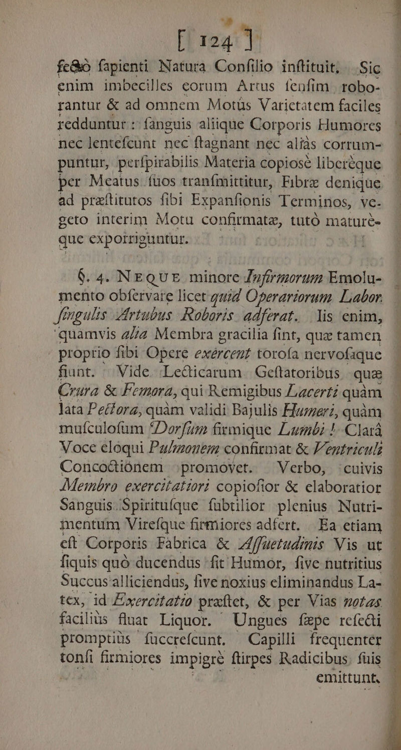 E [124] fe&amp;o fapienti Natura Confilio inftituit, Sic enim imbecilles corum Artus fenfim | robo- rantur &amp; ad omnem Motüs Vatictatem facil les redduntur : fanguis aliique Corporis Humores nec Jentefcunt nec ftagnant nec aliàs corrum- puntur, perfpirabilis Materia copiose liberéque per Meatus. fuos tranfmittitur, Fibrz denique. ad praflitutos fibi Expanfionis Terminos, vc- gcto interim Motu confirmata, tüutó maturé- que cxpotsigintir. 6. 4. NEQUE minore Zufirmorum Emolu- mento obfervare licet quid Operariorutm Labar. fengulis ZIrtubus Roboris adferat. lis enim, quamvis 27/2 Membra gracilia fint, quae tamen proprio fibi Opere exércent torofa nervofaque fiunt. ^ Vide. .Le&amp;dicarum. Geftatoribus qua Crara &amp; Femora, , qui Remigibus Z,zcerfz quàm lata Pecforz, quàm validi Bajulis Hummer; quàm mufculofam *Dorfz fitmique Lumbi !-Clará Voce eloqui Pa/zzonem confitmat &amp; Fentriculs Conco&amp;iónem promovet. Verbo, cuivis Membro. exercitatiori copiofior &amp; claboratior Sanguis. Spiritu(que fübtilior plenius Nutri- mentum Virefque firmiores adfert. Ea etiam cft Corporis Fabrica &amp; Zfffuetudrmis Vis ut fiquis quó ducendus fit Humor, five nutritius Succus al alliciendus, five noxius eliminandus La- tex, id Exercitatio praftet, &amp; per Vias motas | facilits fluat Liquor. Ungues fepe rcícüi promptiüs ' füccrefcunt. Capilli frequenter toníi firmiores impigre ftirpes KRadicibus. füis | emittunt.