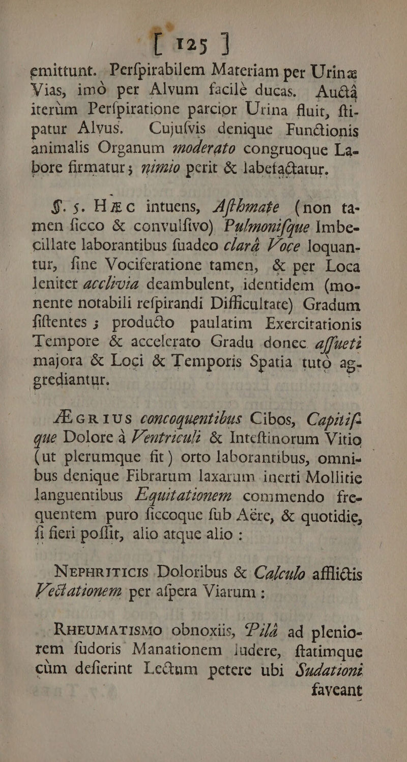 Tus] emittunt. . Perfpirabilem Materiam per Urina Vias, imó per Alvum facilé ducas. Au&amp;á iterüm Perípiratione parcior Urina fluit, fti- patur Alvus. —Cujuívis denique Fun&amp;ionis animalis Organum 7oderato congruoque La- bore firmaturs 7772/0 perit &amp; labefa&amp;tatur. $.5. Hzc intuens, Aff/bwafe (non ta- men ficco &amp; convulfivo) Pu/moenifgue Ymbe- cillate laborantibus fuadeo c/zrZ //oce loquan- tur, fine Vociferatione tamen, &amp; per Loca lenitet 2cc/7v;4 deambulent, identidem (mo- nente notabili refpirandi Difficultate) Gradum fitentes ; produGo paulatim Exercitationis Tempore &amp; accelerato Gradu donec z/ffuetz majora &amp; Loci &amp; Temporis Spatia tuto ag- egrediantur. | : 4E GR1US concoquentibus Cibos, Capizf. que Dolore à Pentricul &amp; Inteftinorum Vitio - (ut plerumque fit) orto laborantibus, omni- bus denique Fibrarum laxarum incerti Mollitie languentibus Z4uitatzonem commendo fre- quentem puro ficcoque füb Are, &amp; quotidie, fi fieri poffit, alio atque alio : NrPHnrITICIS Doloribus &amp; Ca/culo affli&amp;is Veitationem per afpera Viarum ; RHEUMATISMO obnoxiis 7/7 ad plenio- rem íüdoris Manationem ludere, ftatimque cüm defierint Le&amp;um petere ubi $uZarom | favcant