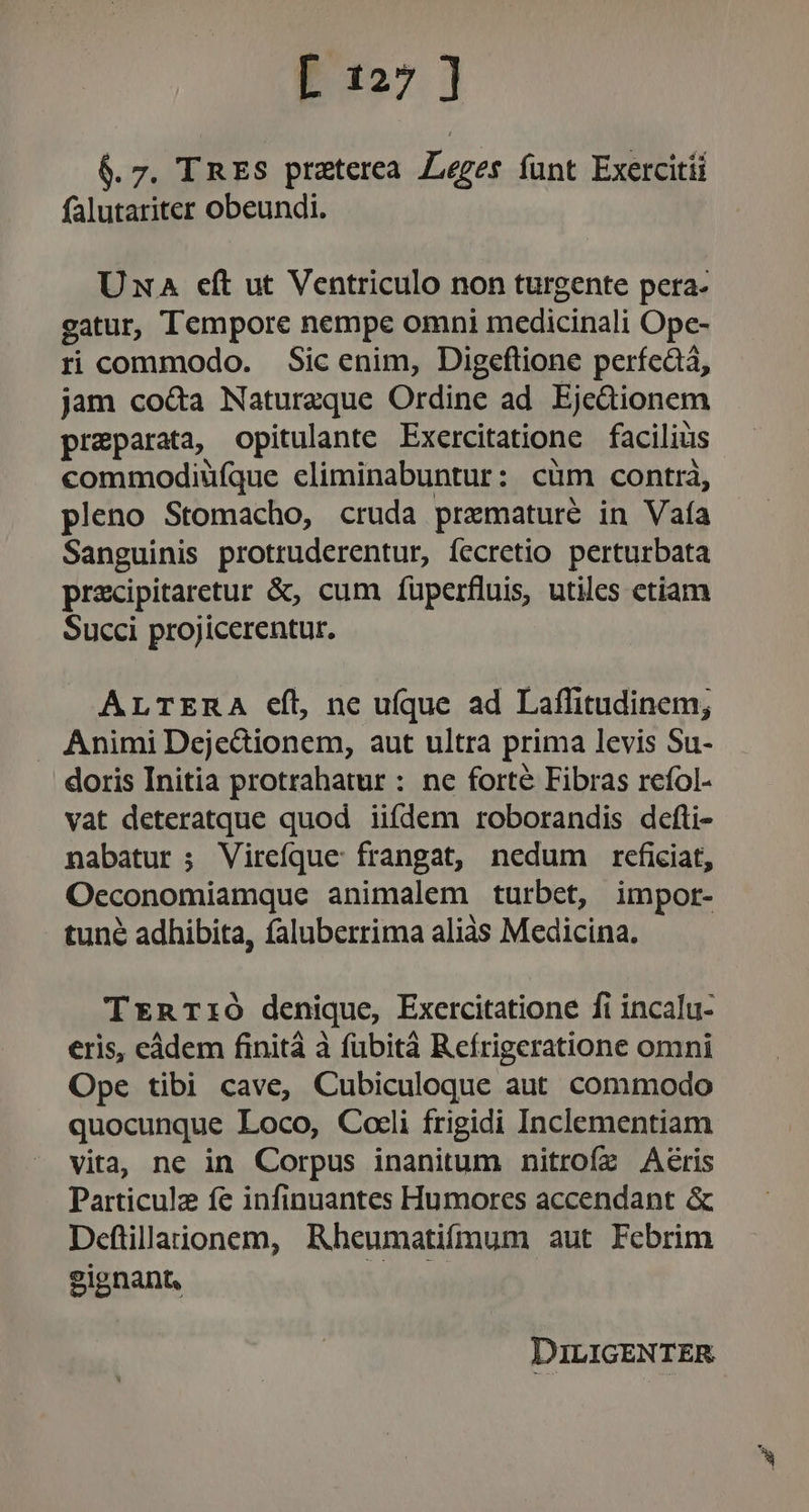$. 7. I RES praterea Leges funt Exercitii falutariter obeundi. Una cít ut Ventriculo non turgente pera. gatur, Tempore nempe omni medicinali Ope- ri commodo. Sic enim, Digeflione perfcàá, jam co&amp;a Natureque Ordine ad. Eje&amp;ionem preparata, opitulante Exercitatione facilius commodiufque eliminabuntur: cüm contrà, pleno Stomacho, cruda prxmaturé in Vaía Sanguinis protruderentur, fecretio perturbata precipitaretur &amp;, cum fuperfluis, utiles ctiam Succi projicerentur. ALTERA eíl, ne ufque ad Laflitudinem; . Animi Dejedionem, aut ultra prima levis Su- doris Initia protrahatur : ne forte Fibras refol- vat deteratque quod iifdem roborandis defti- nabatur ; Vireíque: frangat, nedum reficiat, Occonomiamque animalem turbet, impor- tune adhibita, faluberrima aliàs Medicina. TEnrT:Ó denique, Exercitatione fi incalu- eris, eàdem finità à fubità Refrigeratione omni Ope tibi cave, Cubiculoque aut commodo quocunque Loco, Coeli frigidi Inclementiam vita, ne in Corpus inanitum nitrofz Aeris Particulz fe infinuantes Humores accendant &amp; Deflilaionem, Rbheumatifmum aut Febrim gignant, oral DILIGENTER