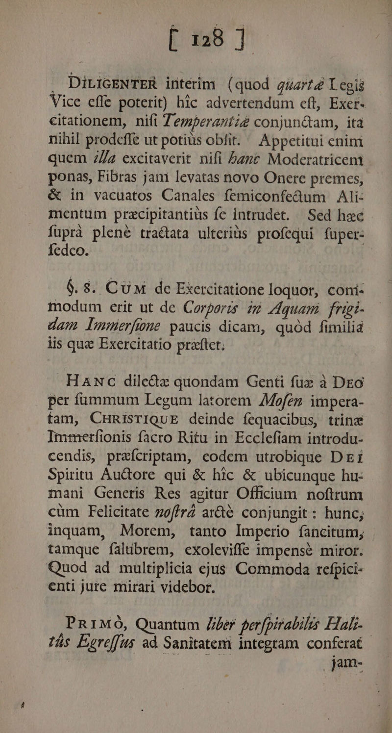 [ 28] — DiriGENTER intérimi ( quod guarté Iegis Vice effe poterit) hic advertendum eft, Exer- citationem, nifi Zemperantze conjun&amp;tam, ita nihil prodeffe ut potius obit. Appetitui enini quem 2/4 excitaverit nifi bzze Moderatricem ponas, Fibras jan levatas novo Onere premes, &amp; in vacuatos Canales femiconfedum Ali: mentum przcipitantius fe intrudet. Sed hac füprà plené tractata ulteriüs profequi fuper: fedco. | 6.8. Cu de Exercitatione loquor, coni- modum erit ut de Corporis 2:9 Zdquam frigi- dam lumerfüne paucis dicam, quód fimilia lis qua Exercitatio praftct. HaNc dile&amp;dz quondam Geni fuz à Deo per ífümmum Legum latorem Mofez impera- fam, CHRisTIQUE deinde fequacibus, trinz Immerfionis facro Ritu in Ecclefiam introdu- cendis, prefcriptam, eodem utrobique D EI Spiritu Audore qui &amp; hic &amp; ubicunque hu- mani Generis Res agitur Officium noftrum cüm Felicitate zsf/rZ ar&amp;té conjungit : hunc; inquam, Morem, tanto Imperio fancitum; tamque falibrem, exoleviffe impensé miror. Quod ad multiplicia ejus Commoda refpici- enti jure mirari videbor. PRIMO, Quantum Ze perfpirabilis Hal. ás Eereffus ad Sanitatem integram conferat pm-