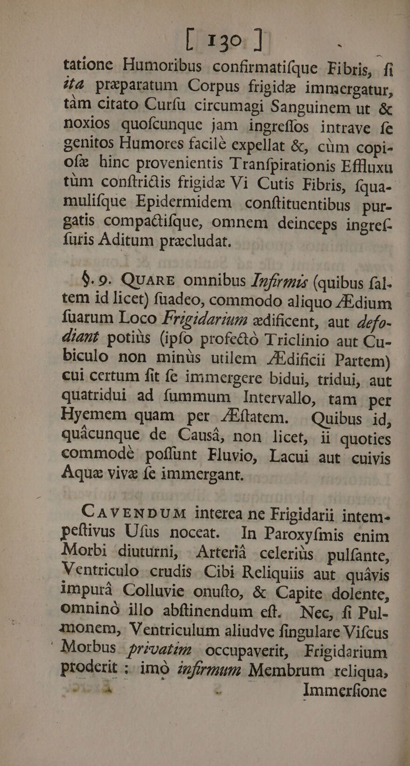 [ 130] Lo tatione Humoribus confirmatifque Fibris, fi «(4 praparatum Corpus frigide immergatur, tàm citato Curíü circumagi Sanguinem ut. &amp; noxios quofcunque jam ingreflos intrave fe genitos Humores facilé expellat &amp;, cüm copi- ofe hinc provenientis Tranfpirationis Effluxu tüm conftridis frigide Vi Cutis Fibris, íqua- muliífque Epidermidem conftituentibus pur- gatis compadifque, omnem deinceps ingref- furis Aditum pracludat. | 9$. 9. QuanE omnibus Zzfrrzzs (quibus fal- tem id licet) fuadeo, commodo aliquo ZEdium fuarum Loco Frigidarium «dificent, aut efo- diant potiüs (ipfo profe&amp;ó Triclinio aut Cu- biculo non minüs utilem ZEdificii Partem) cui certum fit fe immergere bidui, tridui, aut quatridui ad fummum Intervallo, tam per Hyemem quam per /Eílatem. Quibus id, quácunque de Causá, non licet, ii quoties commodé poflunt Fluvio, Lacui aut cuivis Aqua vive fe immergant. CAVENDUM interea ne Frigidarii intem- peftivus Uífus noceat. In Paroxyfmis enim Morbi diuturni, Arterià celeriüs pulfante, Ventriculo crudis. Cibi Reliquiis aut quávis impurà Colluvie onuftro, &amp; Capite. dolente, omninó ilo abfünendum eft. Nec, fi Pul- inem, Ventriculum aliudve fingulare Vifcus Morbus. privatig | occupavetit, Frigidarium proderit ;. imo zzfzrzum; Membrum reliqua,