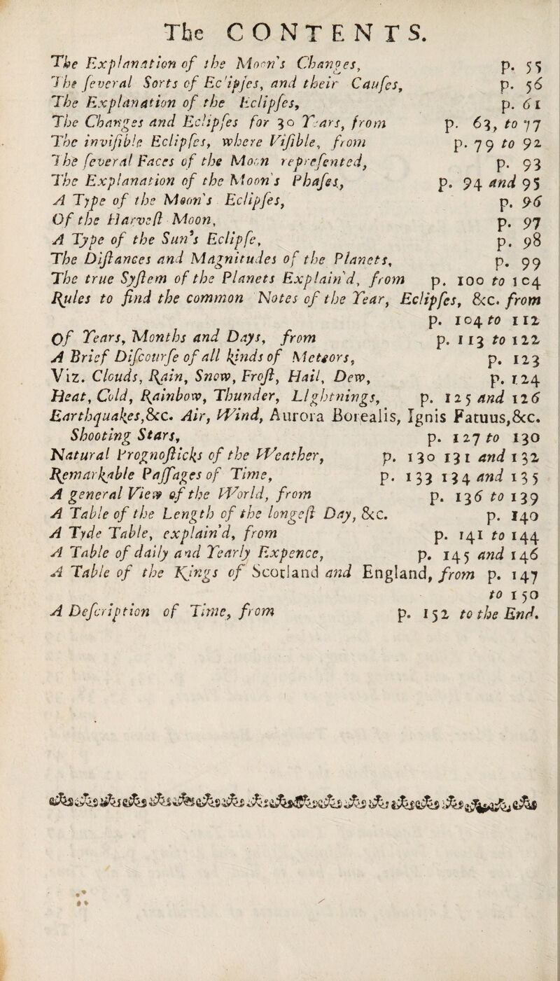 P- S5 p. 5 6 p. 6i p. 6i, to 77 p. 79 to 9Z P- 93 p. 94 95 p. 96 P- 97 p. s>8 p. 99 p. ioo to i 04 The CONTENT S. The Explanation of the Moan's Chances, The feveral Sorts of Ec’ipjes, and their Caufes, T/j? Explanation of the Eclipfes, The Changes and Eclipfes for 30 Years, from The invifible Eclipfes, where Vifible, from 1 he fever al Faces of the Moon reprefented, The Explanation of the Moon's Phafet, A Type of the Moon's Eclipfes, Of the Harvefl Moon, A Type of the Sun s Eclipfc, The Difiances and Magnitudes of the Planets, The true Syfiem of the Planets Explain'd, from Rydes to find the common Notes of the Year, Eclipfes, &c. from p. 104 to I 12 Of Tears, Months and Days, from p. 113 to 122 A Brief Difcoiirfe of all kjnds of Meteors, p. 123 Viz. Clouds, Bain, Snow, Frofi, Hail, Dew, p. 124 Heat, Cold, Rainbow, Thunder, Lightnings, p. ligand 12 6 Earthquakes,See. Air, Wind, Aurora Borealis, Ignis Fatuus,&c. Shooting Stars, p. 127 to 130 Natural Prognoflickt of the Weather, p. 130 131 and 132 Ffetnarkable Pajfages of Time, p. 133 i^gand 135 A general View of the World, from p. 136 to 139 A Table of the Length of the longefi Day, See. p. 140 A Tyde Table, explain'd, from p. 141 to 144 A Table of daily and Yearly Expence, p. 145 and 146 A Table of the Kjngs of Scotland and England, from p. 147 to 150 A Defer ip tion of Time, from p. 152 to the End. 1