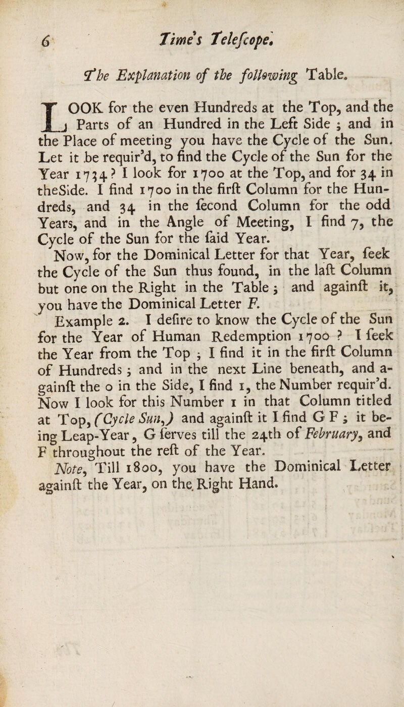 The Explanation of the following Table. rOOK for the even Hundreds at the Top, and the j Parts of an Hundred in the Left Side ; and in the Place of meeting you have the Cycle of the Sun. Let it .be requir’d, to find the Cycle of the Sun for the Year 1734. ? I look for 1700 at the Top, and for 34 in theSide. I find 1700 in the firft Column for the Hun¬ dreds, and 34 in the fecond Column for the odd Years, and in the Angie of Meeting, I find 7, the Cycle of the Sun for the faid Year. Now, for the Dominical Letter for that Year, feek the Cycle of the Sun thus found, in the laft Column but one on the Right in the Table ; and againft it, you have the Dominical Letter F. Example 2. I defire to know the Cycle of the Sun for the Year of Human Redemption 1706 ? I feek the Year from the Top j I find it in the firft Column of Hundreds and in the next Line beneath, and a- gainft the o in the Side, I find 1, the Number requir’d. Now I look for this Number 1 in that Column titled at Top, (Cycle Sun J and againft it I find G F ; it be¬ ing Leap-Year, G ferves till the 24th of February, and F throughout the reft of the Year. Note, Till 1800, you have the Dominical Letter againft the Year, on the Right Hand®