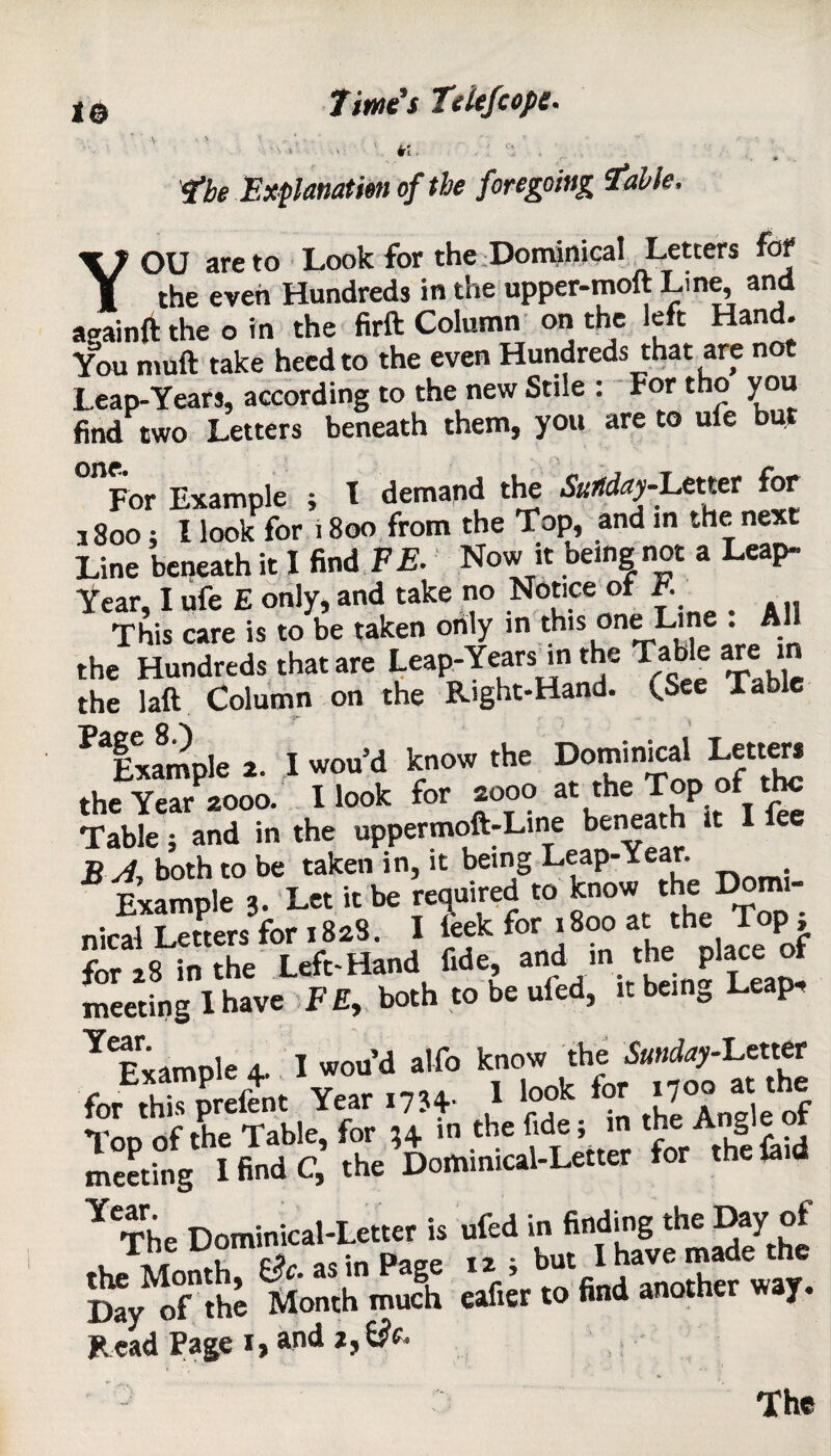 1© the Explanation of the foregoing table, YOU are to Look for the Dominical Letters fat the even Hundreds in the upper-moft Line and apainft the o in the firft Column on the left Hand. You muft take heed to the even Hundreds that are not Leap-Years, according to the new Stile : For tho you find two Letters beneath them, you are to ufe but For Example ; I demand the Suitday-L&cm for 1800; I look for i 800 from the Top, and in the next Line beneath it X find F E. Now it being not a Leap- Year, I ufe E only, and take no Notice or r. This care is to be taken only in this one Line : All the Hundreds that are Leap-Years in the Table are in the laft Column on the Right-Hand. (See Table Sample »• 1 k»” *' DT rl ofS the Year 200a Hook for aooo at the Top of the Table; and in the uppermoft-Line beneath it B A, both to be taken in, it being Leap-Year. Example 3. Let it be required to know the Domi¬ nical Letters for 1828. I leek for 1800 at the Top, forts in the Left-Hand fide, and in the place of meeting I have FE, both to be ufed, it being Leap, ^Fvamole 4. I wou d alfo know the Sunday-Letter Year .7M- 1 Tod of the Table, for ;+ in the fide; in the Angie meeting I find C, the Dominical-Letter for the laid Y^he Dominical-Letter is ufed in finding the Day of The ^omi™-*. p but I have made the Say of the Month mufh cafier to find another way. Read Page i, and z,