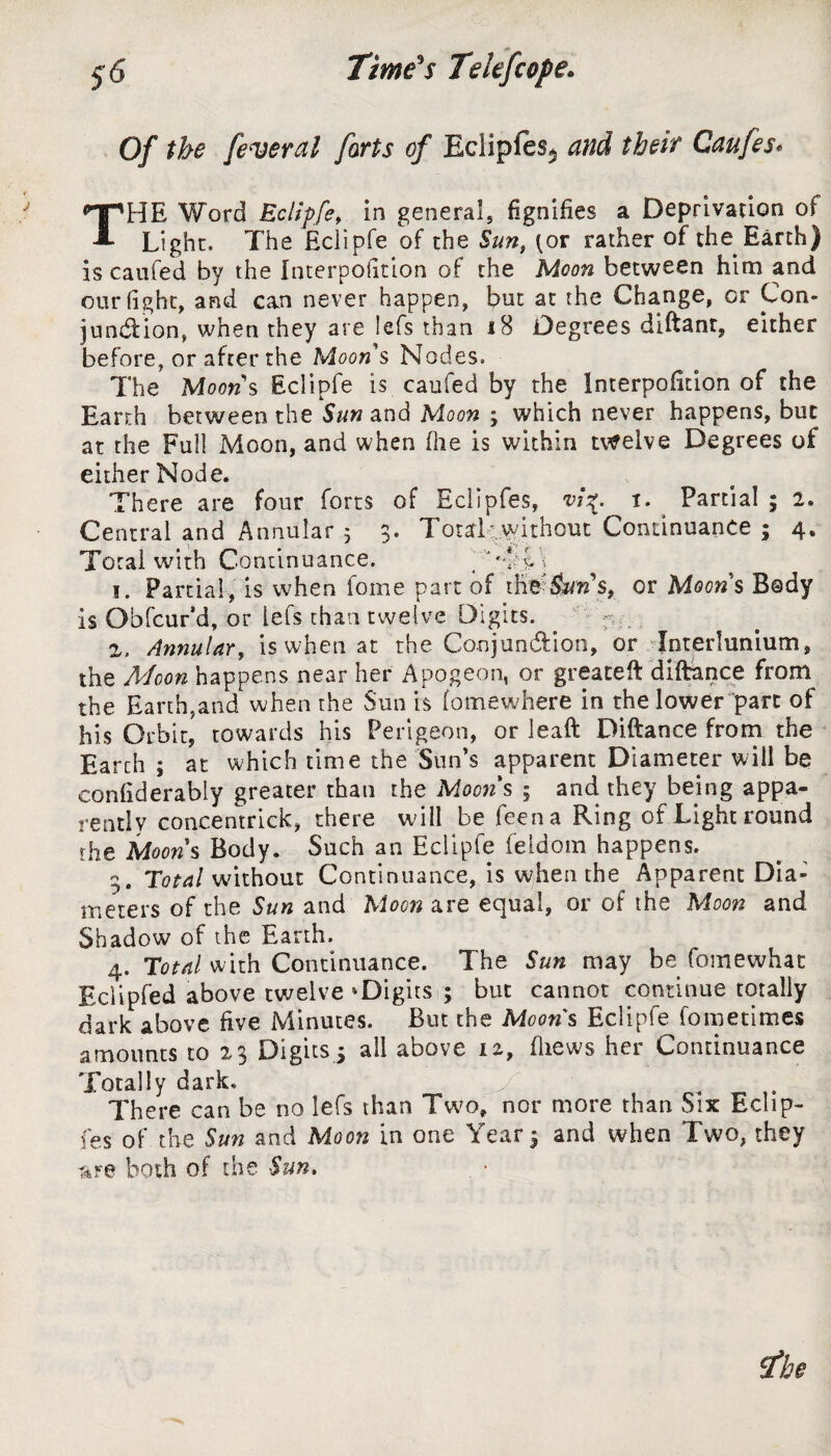 Of the federal forts of Eclipfes$ and their Caufes* THE Word Eciipfe > in general, fignifies a Deprivation of Light. The Eciipfe of the Sun, (or rather of the Earth) is caufed by the Interposition of the Moon between him and our fight, and can never happen, but at the Change, or Con¬ junction, when they are lefs than 18 Degrees diftanr, either before, or after the Moon s Nodes. The Moon s Eciipfe is caufed by the Interpoiition of the Earth between the Sun and Moon ; which never happens, but at the Full Moon, and when (he is within twelve Degrees of either Node. There are four forts of Eclipfes, vi\. i. Partial ; 2, Central and Annular $ 3. Total without Continuance ; 4. Total with Continuance. 'Tom 1. Partial , is when fome part of tK^&ro’s, or Moon s Body is Obfcur’d, or lefs than twelve Digits. . 2. Annulary is when at the Conjunction, or Interlunium, the Moon happens near her Apogeon, or greated dlftance from the Earth,and when the Sun is lo me where in the lower part of his Orbit, towards his Perigeon, or lead Diftance from the Earch ; at which time the Sun’s apparent Diameter will be eonfiderably greater than the Mom s ; and they being appa¬ rently concentrick, there will be feena Ring of Light round the Moons Body. Such an Eciipfe feldom happens. g. Total without Continuance, is when the Apparent Dia¬ meters of the Sun and Moon are equal, or of the Moon and Shadow of the Earth. 4. Total with Continuance. The Sun may be fomewhat Eclipfed above twelve ^Digits ; but cannot continue totally dark above five Minutes. But the Moons Eciipfe fometimes amounts to 23 Digits , all above 12, (hews her Continuance Totally dark. y There can be no lefs than Two, nor more than Six Eclip¬ fes of the Sun and Moon in one Year 3 and when Two, they are both of the Sun.