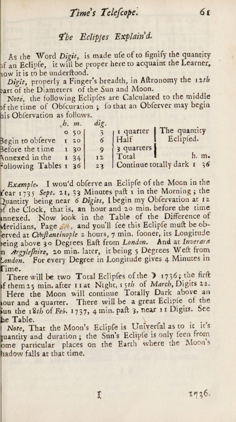 The Eclipjes Explain'd. As the Word Digit, is made ufe of to fignify the quantity )f an Eclipfe, it will be proper here to acquaint the Learner, iow it is to be underftood. Digit, properly a Finger’s breadth, in Aftronomy the nth Dart of the Diameters of the Sun and Moon. Kcrte, the following Eclipfes are Calculated to the middle ^f the time of Obfcuracion ; fo that an Obferver may begin iis Obfervation as follows. Jj. m. dig. 0 50 3 Begin to obferve t 20 d 3efore the time 1 30 9 Annexed in the 1 34 12 following Tables 1 36 23 i quarter The quantity Half Eclipfed. 3 quarters Total h. m. Continue totally dark i 36 Example. I wou‘d obferve an Eclipfe of the Moon in the fear 1735 Sept, zi, 33 Minutes paft i in the Morning ; the Quantity being near 6 Digits, I begin my Obfervation at 12 If the Clock, that is, an hour and 20 min. before the time innexed. Now look in the Table of the Difference of Meridians, Page and you’ll fee this Eclipfe muft be ob¬ served at Co\iJlantinople 2 hours, 7 min. (ooner, its Longitude 5eing above 30 Degrees Eaft from London. And at Inverara n Argylefhire, zo min. later, it being 5 Degrees Weft from London. For every Degree in Longitude gives 4 Minutes in Time. There will be two Total Eclipfes of the y 1736; tne nrft >fthem25 min. after nat Night, 15th of March, Digits 22. Here the Moon will continue Totally Dark above an our and a quarter. There will be a great Eciip.e oi the lun the 1 %th of Feb. 1737, 4 min. paft 3, ’near 11 Digits. See ae Table. . , [Note, That the Moon’s Eclipfe is^ Uniyerfal as to it it s uantity and duration; the Suns Eclipfe is only Teen from >me particular places on the Earth where the Moon $ ladow falls at that time.