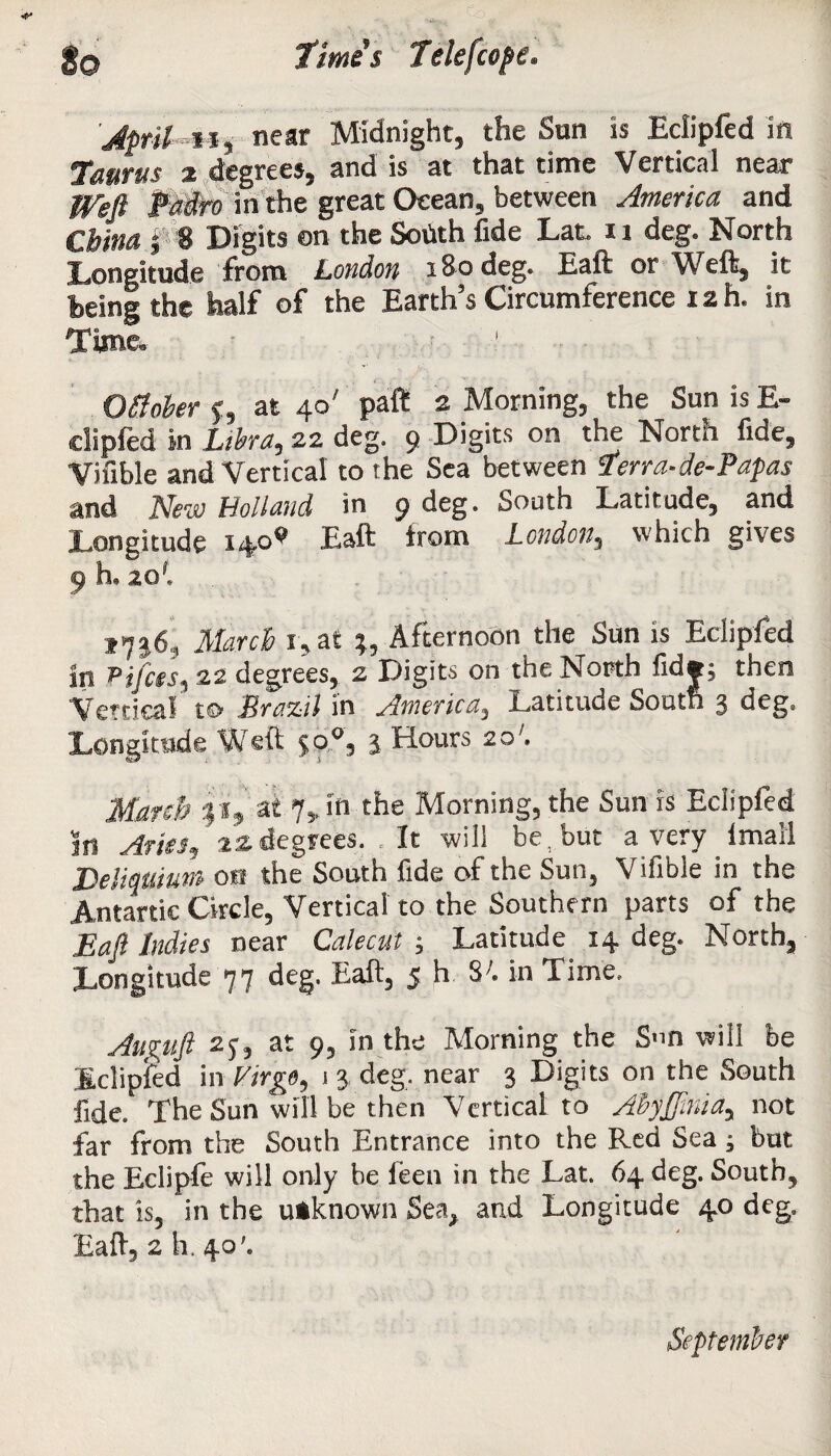 Jpril n, near Midnight, the Sun is Eclipfed in Taurus % degrees, and is at that time Vertical near Weft Pedro in the great Ocean, between America and China i 8 Digits on the Sohth fide Lat. u deg. North Longitude from London 180 deg. Eaft or Weft, it feeing the half of the Earth’s Circumference 12 h. in Time. Ofiober f, at 40' paft 2 Morning, the Sun is E- clipfed in Libra, 22 deg. 9 Digits on the North fide, Vifible and Vertical to she Sea between Terra-de-Papas and New Holland in 9 deg. South Latitude, and Longitude 14.0^ Eaft trom London, which gives 9 h. 20*. *7*6, March i,at Afternoon the Sun is Eclipfed in Pijfcts, 22 degrees, 2 Digits on the North fid*; then Vertical to JBrazil in America, Latituue South 3 deg. Longitude Weft $0°, 3 Hours 20'. March it, at 7vin the Morning, the Sun is Eclipfed in Aries, t* degrees. .It will be, but a very lmall Deliqtiium on the South fide of the Sun, Vifible in the Antartic Circle, Vertical to the Southern parts of the Eaft Indies near Calecut ; Latitude. 14 deg. North, Longitude 77 deg. Eaft, 5 h. S;. in Time. Auguft 2j, at 9, in the Morning the S»n will be Eclipfed in Virgo, 1 3 deg, near 3 Digits on the South fide. The Sun will be then Vertical to AbyJJinia, not far from the South Entrance into the Red Sea ; but the Eclipfe will only be feen in the Lat. 64 deg. South, that is, in the utknown Sea, and Longitude 4.0 deg, Eaft, 2 h. 40’. September