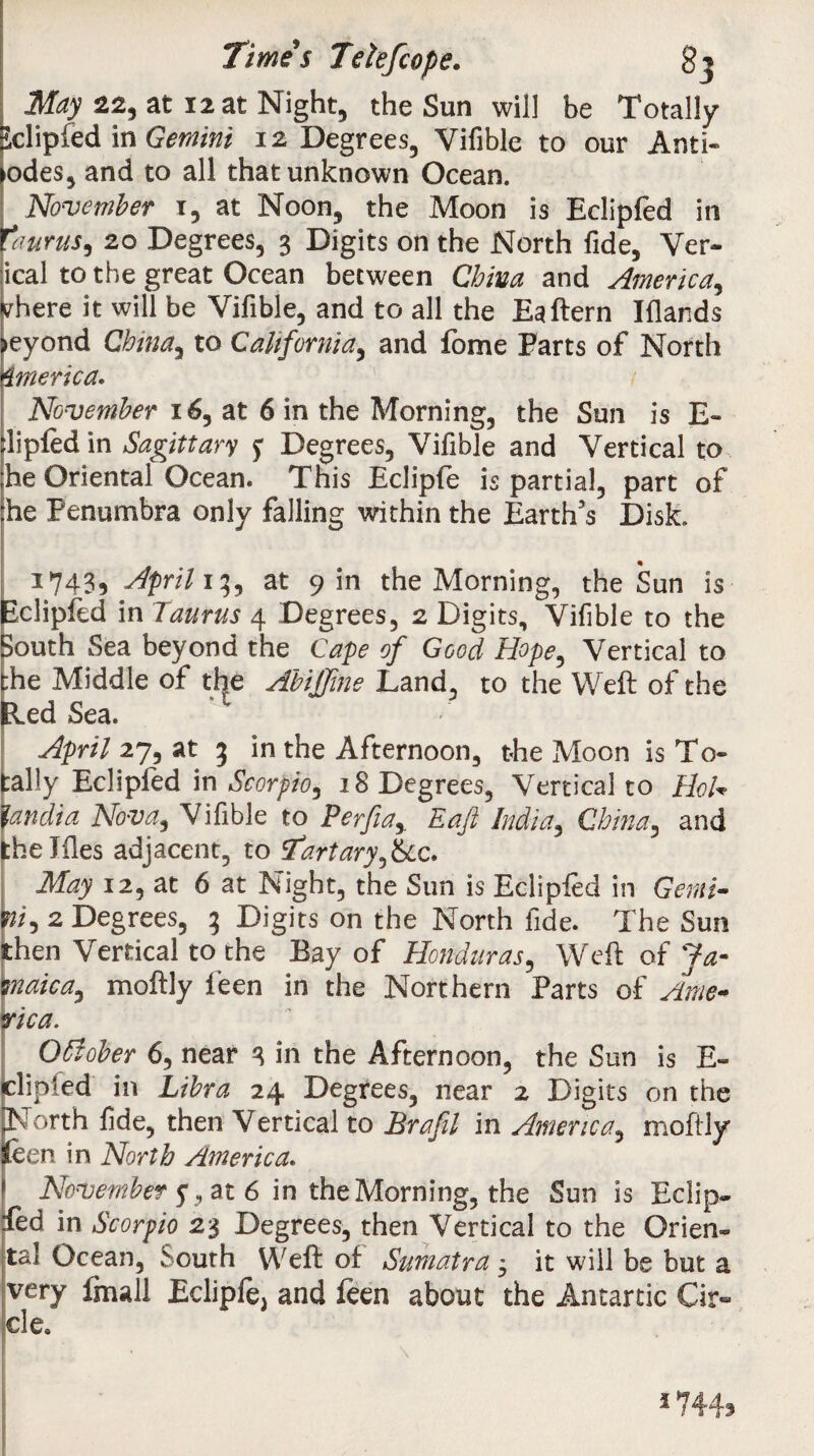 Time’s Teiefcope* gj May 22, at 12 at Night, the Sun will be Totally Sclipfed in Gemini 12 Degrees, Vifible to our Anti¬ podes, and to all that unknown Ocean. November i, at Noon, the Moon is Eclipfed in faurus, 20 Degrees, 3 Digits on the North fide, Ver¬ tical to the great Ocean between China and America,, inhere it will be Vifible, and to all the Eaftern Elands >eyond Chinay to California, and fome Farts of North imerica. November 16, at 6 in the Morning, the Sun is E~ :lipfed in Sagittary Degrees, Vifible and Vertical to ;he Oriental Ocean. This Eclipfe is partial, part of die Penumbra only falling within the Earth’s Disk. 1743, April 13, at 9 in the Morning, the Sun is Eclipfed in Taurus 4 Degrees, 2 Digits, Vifible to the South Sea beyond the Cape of Good Hope, Vertical to the Middle of the Abiffine Land, to the Weft of the fled Sea. April 27, at 3 in the Afternoon, the Moon is To¬ tally Eclipfed in Scorpio, 18 Degrees, Vertical to Hoi* pmdia Nova9 Vifible to Perfiar Eaft India, China, and theJfles adjacent, to Start ary JSlc* May 12, at 6 at Night, the Sun is Eclipfed in Genii- pi, 2 Degrees, 3 Digits on the North fide. The Sun then Vertical to the Bay of Honduras, Weft of Ja- jnaica, moftly feen in the Northern Farts of Arne* fica. OSiober 6, near 3 in the Afternoon, the Sun is E- clipied in Libra 24 Degrees, near 2 Digits on the jNorth fide, then Vertical to Brafil in America, moftly feen in North America. November y, at 6 in the Morning, the Sun is Eclip¬ fed in Scorpio 23 Degrees, then Vertical to the Orien¬ tal Ocean, South Weft of Sumatra 3 it will be but a very fmall Eclipfej and feen about the Antanic Cir¬ cle. 1