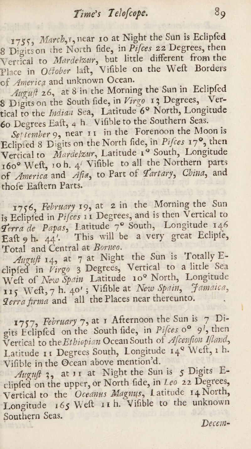 175c, Marcher,mar 10 at Night the Sun is Eclipfed 8 Di fits on .he North fide, m Pifces 22 Degrees, then Vertical to Mardelzur, but little different from the l4e in Othber laft, Viftble on the Weft Borders of America and unknown Ocean. Awruft 26, at 8 in the Morning the Sun in Eclipfed 8 Digits on the South fide, in Virgo 13 Degrees, Ver¬ tical to the Indicia Sea, Latitude 6° North, Longitude 60 Degrees Eaft, a h Vifible to the Southern Seas. Set (ember 9, near 11 in the Forenoon the Moon is Eclipied 8 D'gits on the North fide, in Pities 17 5 then Vertical to Mardelzur, Latitude ig South, Longitude 16o° Weft, 1 oh. 4/ Vifible to all the Northern parts of America and Afia, to Part of fart ary, China, and thofe Eaftern Parts. i7f6, February 19, at 2 in the Morning the Sun is Eclipfed in Pifces 11 Degrees, and is then \ ertica! to Terra de Papas, Latitude 70 South, Longitude 146 Eaft 9 h. 44'. This will be a very great Eclipie, Total and Central at Borneo. Auguft 14, at 7 Night the Sun is Totally E- clipfed in Virgo 3 Degrees, Vertical to a little Sea Weft of New Spain Latitude io° North, Longitude ii? Weft,7 h. 40'; Vifible at New Spain, Jamaica, Sierra jirma and all the Places near thereunto. A February 7, at i Afternoon the Sun is 7 Di¬ gits Eclioled on the South fide, in Pijceso 9^9 then Vertical to the Ethiopian Ocean South ox Afcenjion Ifland^ Latitude 11 Degrees South, l ongitude i4Q Weft, 1 h. Vifible in the Ocean above mention'd. Auguft ^ at j 1 at Night the Sun is 5 Digits E- clipfed on the upper, or North fide, in Leo 22 Degrees, Vertical to the Oceanus Magnus, latitude 14North, Longitude 165 Weft 11 h. Vifible to the unknown Southern Seas. Decern-