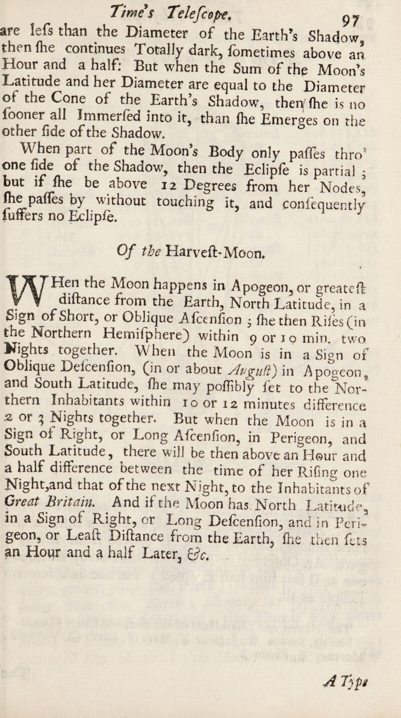 Times Telefc ope; p y are lefs than the Diameter of the Earth’s Shadow then fhe continues Totally dark, fometimes above an Hour and a half: But when the Sum of the Moon's Latitude and her Diameter are equal to the Diameter of the Cone of the Earth s Shadow, theif fhe is no fooner all Jmmerfed into it, than foe Emerges on the other fide of the Shadow. When part of the Moons Body only paffes thro5 one fide of the Shadow, then the Eclipfe is partial * but if fhe be above h Degrees front her Nodes,’ me pafies by without touching it, and confequently Puffers no Eclipfe. Of the Harveft-Moon. WEIen the Moon happens in Apogeon, or greatefl diftance from the Earth, North Latitude, in a Sign of Short, or Oblique Afcenfion • fhe then Riles (in the Northern Hemifphere) within 9 or 10 min. two lights together. When the Moon is in a Sign 01 Oblique Deicenfion, (in or about Avgii(l') in Apogeon^, and South Latitude, fhe may pofobly fet to the Nor¬ thern Inhabitants within 10 or 12 minutes difference .2 or 3 Nights together. But when the Moon is in a Sign of Right, or Long Afcenfion, in Perigeon, and South Latitude, there will be then above an Hour and a half difference between the time of her Rifing one Highland that of the next Night, to the Inhabitants of Great Britain. And if the Moon has North Latitude, in a Sign of Right, or Long Defcenfion, and in PerR geon, or Leait Diftance from the Earth, fhe then lets an Hour and a half Later, Sc. A T)p