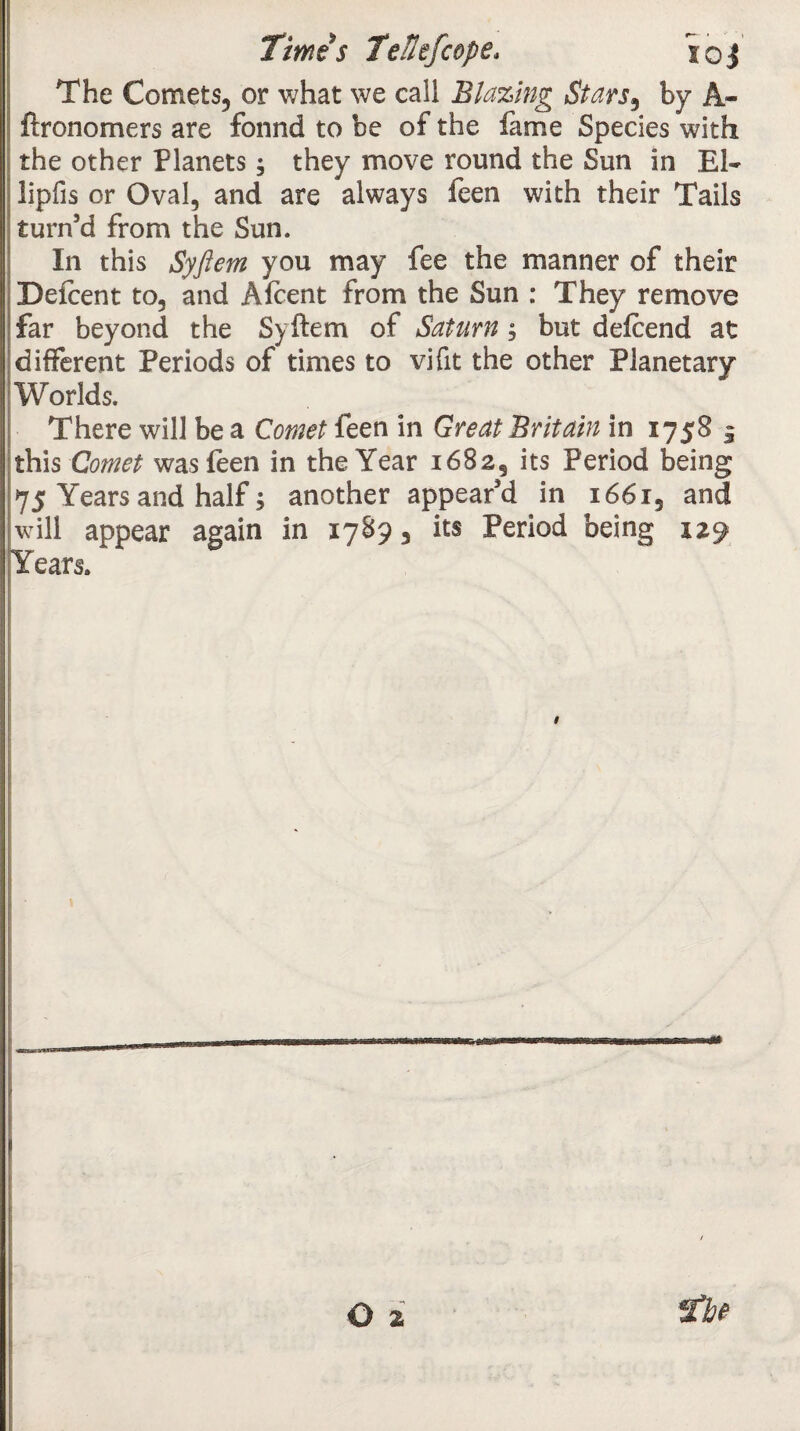 The Comets, or what we call Blazing Stars3 by A- ftronomers are fonnd to be of the fame Species with the other Planets; they move round the Sun in El¬ lipsis or Oval, and are always feen with their Tails turn’d from the Sun. In this Syftem you may fee the manner of their Defcent to, and Afcent from the Sun : They remove far beyond the Syftem of Saturn, but defeend at different Periods of times to vifit the other Planetary Worlds. There will be a Comet feen in Great Britain in 1758 $ this Comet was feen in the Year 1682, its Period being 75 Years and half; another appear’d in 1661, and will appear again in 17893 its Period being 129 Years. 9 - o z 2be