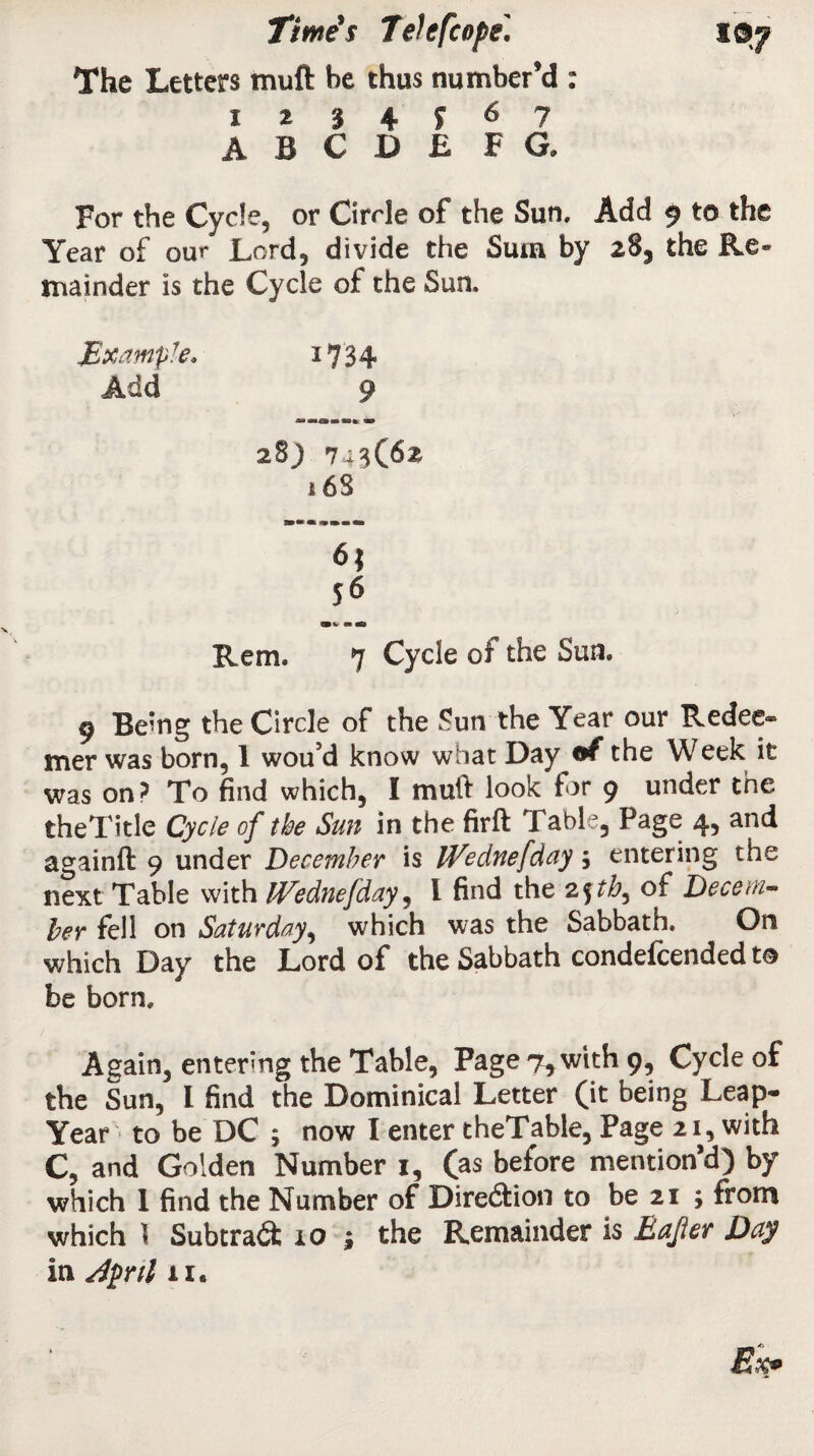 The Letters muft be thus number’d : 1234^67 ABODE F G. For the Cycle, or Circle of the Sun. Add 9 to the Year of our Lord, divide the Sum by 28, the Re¬ mainder is the Cycle of the Sun. Example. *734 Add 9 28; 7+3(62 16S 6} 56 0»w m 00 Rem. 7 Cycle of the Sun. 9 Being the Circle of the Sun the Year our Redee® mer was born, 1 wou’d know what Day of the Week it was on? To find which, I muft look tor 9 under the theTitle Cycle of the Sun in the firft Table, Page 4, and againft 9 under December is iVednefday; entering the next Table with IVednefday, l find the 2fth, of Decem¬ ber fell on Saturday, which was the Sabbath. On which Day the Lord of the Sabbath condefcended to be born. Again, entering the Table, Page 7* with 9, Cycle of the Sun, l find the Dominical Letter (it being Leap- Year to be DC ; now I enter theTable, Page 21, with C, and Golden Number 1, (as before mention’d) by which I find the Number of Direction to be 21 ; from which \ Subtract 10 ; the Remainder is Eajter Day in dpril 11.