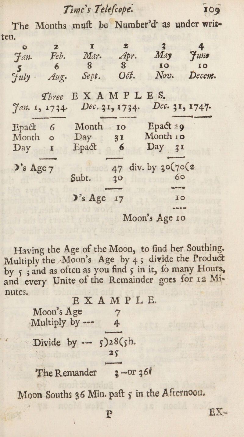 The Months muft be Number’d as under writ ten. 0 Z 1 z % 4 Jan• Feb. ilDn Apr. ilfoy 5 6 8 8 io 10 rjuly Aug* Sept. 0$. JVto. Decent. three EXAMPLES. Jan. 15 i7?4- Dee. ,1754. D^. 31,1747. Epadt 6 Month 10 Epadt ,?9 Month 0 Day 31 Month 10 Day 1 Epadt 6 Day 31 .>’« Age 7 47 div. by 30(70(2 Subt. *0 60 >’s Age X7 IO Moon’s Age io Having the Age of the Moon, to find her Southing. Multiply the Moon’s Age by 4 ; divide the Product by f ; and as often as you find y in it, lo many Hours, and every Unite of the Remainder goes for 12 Mi¬ nutes. EXAMPLE. Moon’s Age 7 Multiply by — 4 Divide by — y)28(yh. 2J The Remander 3 —or % 6k Moon Souths 36 Min. paft y in the Afternoon.