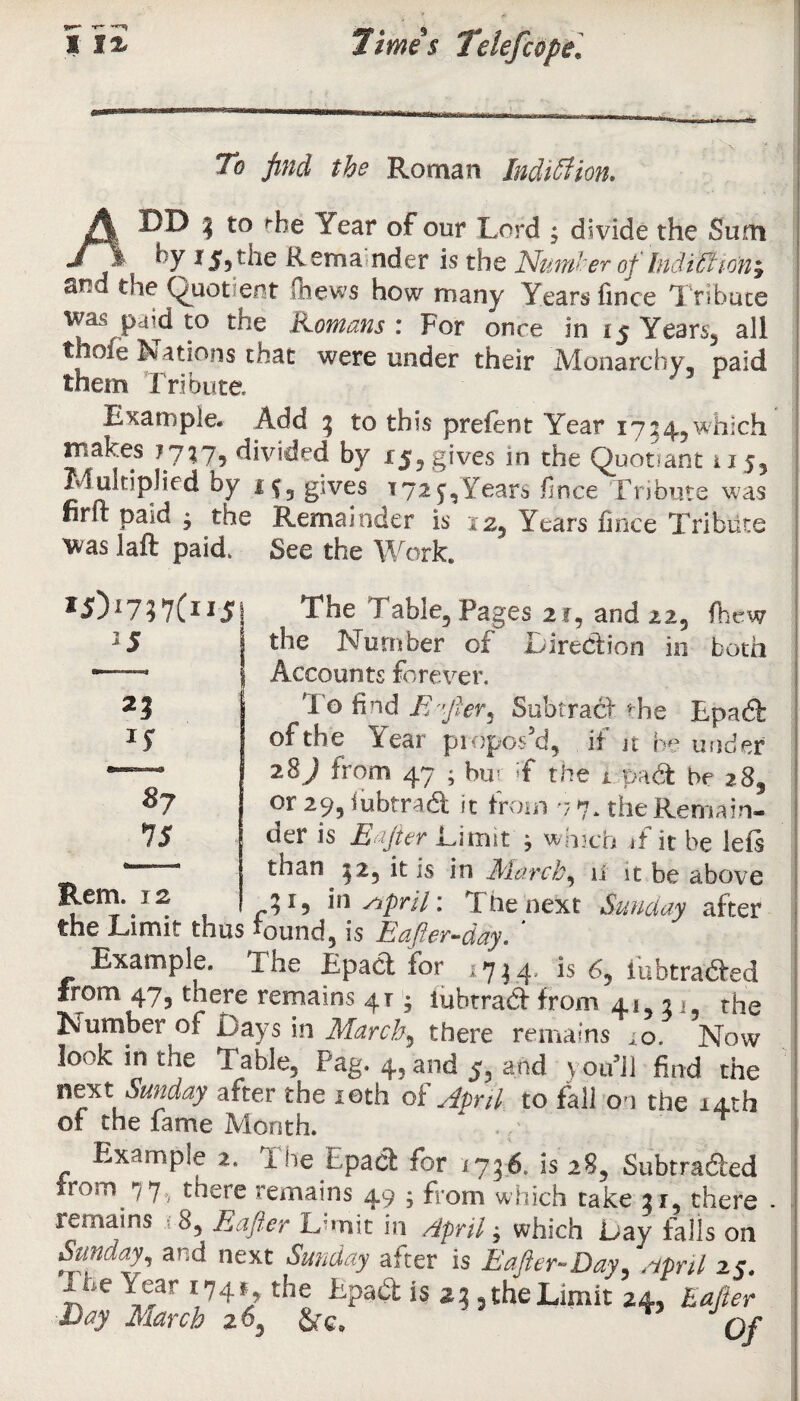 To find the Roman Indiffiion* ADD 3 to Year of our Lord ; divide the Sum ny *$5the Rem a nder is the Number of Inditfio'ny «*nd the (quotient Chews how many Years fince Tribute was paid to trie Komans : For once in 15 Years, all thole Nations that were under their Monarchy, paid them Tribute. ' ' r Example. Add 3 to this prelent Year 1754,which makes 7747, divided by 15? gives in the Quotiant 115, Multiplied by if, gives 1725,Years fince Tribute was firft paid • the Remainder is 12, Years fince Tribute was iaft paid. See the Work. *5>7?7(n5 2 5 25 *S 3? IS The Table, Pages 21, and 22, (hew the Number of Direction in both Accounts forever. T o find M'Jhr, Subtract the Epa6l of the Year propos5d, it jc be under 28J from 47 ; bur T the Dpa<a be 28, or 29, lubtradl it from n 7, the Remain¬ der is Eafter Limit } which if it be left than 52, it is in March ^ ii it be above Rem.^2 21, insspril: The next Sunday after the Limit thus found, is Eafter-day. * Example. The Lpaci for 171.4'.. 2S lubtrafted from 47, there remains 41; iubtradf from 41531, the Number of Days in March3 there remains ^o. Now look in the Table, Pag. 4, and 5, and v ou’J) find the next Sunday after the 10th of April to fall on the 14th of tne fame Month. Example 2. The Epacl for 1746. is 28, Subtra&ed from 77. there remains 49 • from which take 31, there remains 8, R iper L’mit in April j which L»ay tails on Sunday, and next Sunday after is Eafter-Day, April 2 ?. ite ;v*r 74’/ the is *3, the Limit 24, Rafter