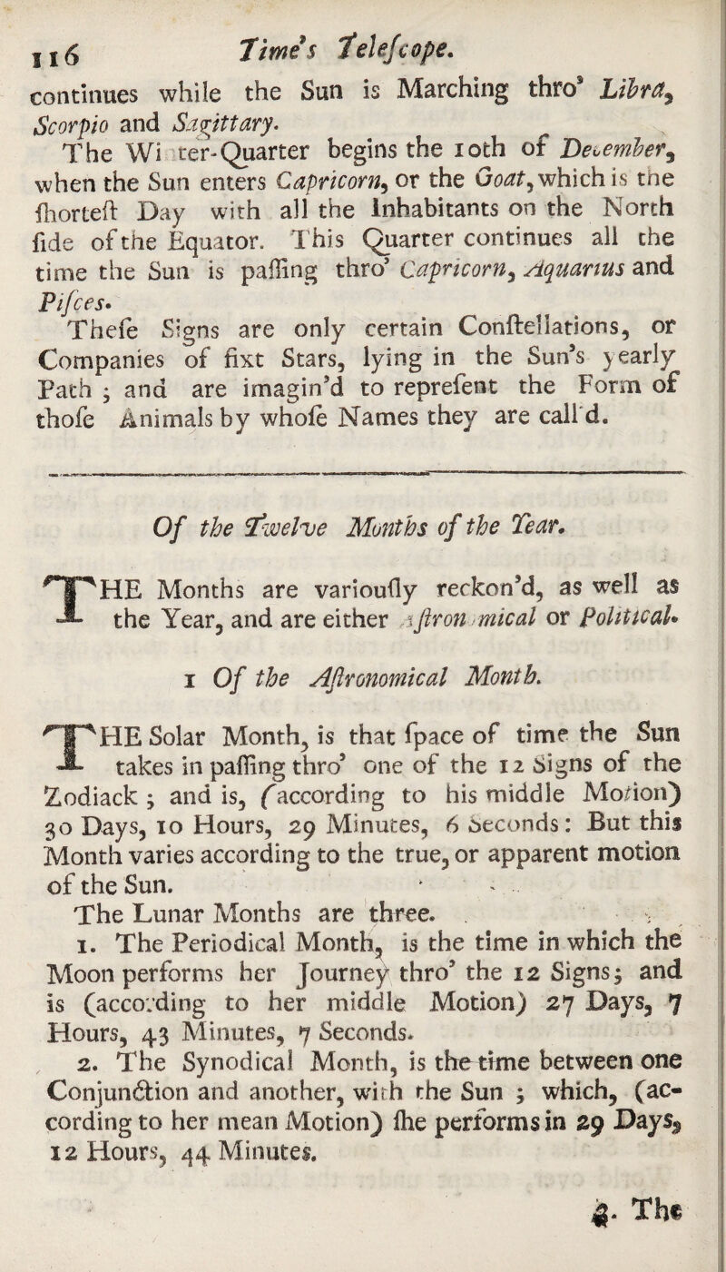 115 limes fclef cope. continues while the Sun is Marching thro3 LibrU$ Scorpio and Sagittary. The Wi ter-Quarter begins the 10th of December, when the Sun enters Capricorn^ or the Goat, which is tne ill or left Day with all the Inhabitants on the North fide of the Equator. This Quarter continues aii the time the Sun is palling thro’ Capricorn, Aquarius and Pifces. Thefe Signs are only certain Conftellatlons, or Companies of fixt Stars, lying in the Sun’s yearly Path • and are imagin’d to reprefent the Form of thofe Animals by whole Names they are call d. Of the Twelve Months of the Tear, THE Months are varioully reckon’d, as well as the Year, and are either %ftron mical or political* i Of the Agronomical Month. THE Solar Month, is that fpace of time the Sun takes in palling thro’ one of the 12 signs of the Zodiack ; and is, (according to his middle Morion) 30 Days, 10 Hours, 2.9 Minutes, 6 Seconds: But this Month varies according to the true, or apparent motion of the Sun. k The Lunar Months are three* ; 1. The Periodical Month, is the time in which the Moon performs her Journey thro’ the 12 Signs; and is (according to her middle Motion) 27 Days, 7 Hours, 43 Minutes, 7 Seconds* 2. The Synodical Month, is the time between one Conjun&ion and another, with the Sun ; which, (ac¬ cording to her mean Motion) Ihe performs in 29 Days^ 12 Hours, 44 Minutes. 4- The