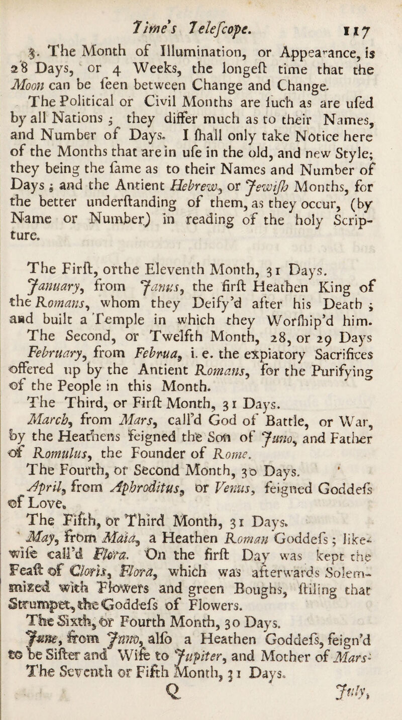 The Month of Illumination, or Appearance, is 28 Days, or 4 Weeks, the longeft time that the Moon can be feen between Change and Change. The Political or Civil Months are iuch as are ufed by all Nations ; they differ much as to their Names, and Number of Days. I fhall only take Notice here of the Months that are in ufe in the old, and new Style; they being the fame as to their Names and Number of Days ; and the Antient Hebrew, or Jewijh Months, for the better underftanding of them, as they occur, (by Name or Number) in reading of the holy Scrip¬ ture. The Firft, orthe Eleventh Month, 31 Days. January, from Janus, the firft Heathen King of the Romans, whom they Deify5d after his Death » aad built a Temple in which they Worlhip'd him. The Second, or Twelfth Month, 28, or 29 Days February, from Februa, i. e. the expiatory Sacrifices offered up by the Antient Romans, for the Purifying of the People in this Month. The Third, or Firft Month, 31 Days. March, from Mars, call'd God of Battle, or War, by the Heathens feigned the Son of Juno, and Father of Romulus, the Founder of Rome. The Fourth, or Second Month, 30 Days. Aprils from Aphroditus, or Venus, feigned Goddefs of Love* The Fifth, or Third Month, 31 Days. May, from Maia^ a Heathen Roman Goddefs; like- wife calPd Flora. On the firft Day was kept the Feaft of Cions, Flora, which was afterwards Solem- sniled with Flowers and green Boughs, ftiling that Strumpet, the Goddefs of Flowers. The Sixth, or Fourth Month, 30 Days. Jme, from Jnw,alfo a Heathen Goddefs, feign'd to be Sifter and Wife to Jupiter, and Mother of Mars- The Seventh or Fifth Month, 31 Days,