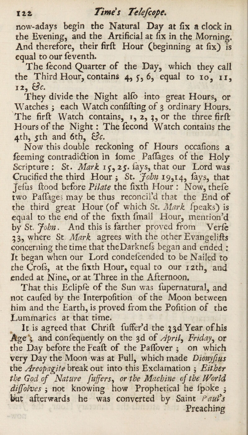 now-ad ays begin the Natural Day at fix a clock in the Evening, and the Artificial at fix In the Morning. And therefore, their firft Hour (beginning at fix) is equal to our feventh. The fecond Quarter of the Day, which they call the Third Hour, contains 4, y, 6, equal to to, 11, 12, &C. They divide the Night alfb into great Hours, or Watches ; each Watch confiding of 3 ordinary Hours. The firft Watch contains, 1, 2, or the three firft Hours of the Night: The fecond Watch contains the 4th, 5th and 6th, Now this double reckoning of Hours occafions a feeming contradi&ion in iome Paffoges of the Holy Scripture : St. Mark 15, 25. lays, that our Lord was Crucified the third Hour , St. John 19,14, lays, that Jeius ftood before Pilate the fixth Hour : Now, thefe two Paftages may be thus reconcil’d that the End of the third great Hour (of which St. Mark fpeaks) is equal to the end of the fixth fmall Hour, mention’d by St. John. And this is farther proved from Verfe 33, where St Mark agrees with the other Evangelifts concerning the time that theDarknefs began and ended : It began when our Lord eondefeended to be Nailed to the Crofs, at the fixth Hour, equal to our 12th, and ended at Nine, or at Three in the Afternoon. That this Eclipfe of the Sun was fupernatural, and not caufed by the Interpofition of the Moon between him and the Earth, is proved from the Pofition of the Lummaries at that time. It is agreed that Chrift fuffer’d the 33d Year of his Age \ and confequently on the 3d of April) Friday, or the Day before the Feaft of the Paflbvcr y on which very Day the Moon was at Full, which made Dionyfius the Areopagite break out into this Exclamation , Either the God of Nature fuffers, or the Machine of the World diffolves j not knowing how Prophetical he Ipoke , t&it afterwards he was converted by Saint Paul's Preaching