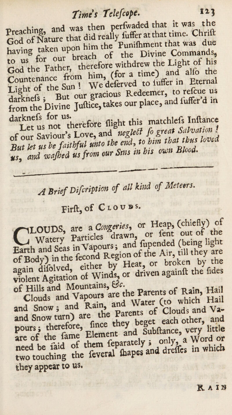 Preaching and was then perfwaded that it was the of Nature that did really fuffer at that time. Chrift God ol Na him the punifhment that was due having taken UP , r h j}ivjne Commands, ?„d“hfWXr, hereto withdrew .he Ligh, of hie God the i atner, time) and alfo the Countenance rom »d^feryed to luffer in Eternal Light of the ^ gracious Redeemer, to refcue us fromthe Divine Juftice, takes our place, and luffer’d in daietSs^“therefore flight this matchlefs Inftance Let us n ne&UGt fo great Salvation ! BuTkt usbefaitlftil unto the end, to him lbal ,b** l, v'd “ Zd vnjbed is front one Sm m bit mu Blood. A Brief Difcripticn of all kind of Meteors. Pirft, of C L 0 u B s. CT rutn<? are a Cauteries, or Heap, (chiefly) of LOUDS, are a » or ftnt out Gf the Watery *r' . an(| fupended (being light »5h »“K.'SffiSdf-L Air, .'ill .hey are twX o““rk» aS« ^ Ihr» ss 53 ££? Twoto'ctog the'total lhapes and dreltes in which they appear to HAI8