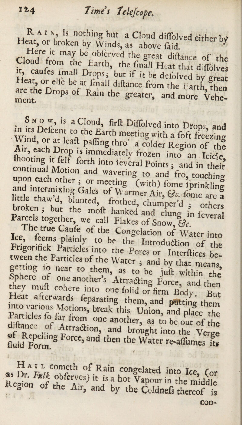 i&4 TT * S lime telefcope* R. A I N is nothing but a Cloud diffolved either bV' Heat, or broken by Winds, as above faid. ' Here lt may be obferved the great diftance of the Cloud from the Earth, the Email Heat thar d ffolve! H«CaU,eM-rau11 DroPs; but if it be defolved by great from *' ta-iK ment P RdU1 the Sreater> and more Vehe- Snow, is a Cloud, firft Diffolved into Drops and in its Ddeent to the Earth meeting with a foft freezing W.nd, or at leaft parting thro’ a colder Region of hf A,r t,ch Drop i, immediately froze,, S ™ tide ting it fclf forth into ieveral Points • and in thpir continual Motion and wavering to and’fro, touching upon each other ■ or meeting (with) fome fprinkiinf littb SfH f ? °^\armer Air, fjc. fome are f Jittie thaw d, b unted, frothed, chumper’d • other, broken ; but the moft hanked and dung in feS Parcels together, we call Flakes of Snow, %c. he true e-aule of the Congelation of Water into Pr ’ -t0 be the Production of the Frigonfick Particles into the Pores or Interfaces bp ewoeo the Particle, of the Water , and by S “ca„f getting to near to them, a, to be juS with™ X’ Sphere of one another’s Attracting Force and th™ they mu ft cohere into one folid or firm Body But Heat a.terwards feparating them, and pitting them into vanous Motions, break this Union, aVdSe S Particles fo lar from one another, as to be out of the r p°C ,,° Attraction, and brought into the Ver°-e fluid Fo™”5 ’3nd thcn che Water re-aflumes ft* £ i •• . ' 'y* - : «5n/p«CTrth Rain congested into Ice, for B edon of rife t hocJaPOOT in the middle ? * n oi the Air, and by the Coldnefs thereof is con-