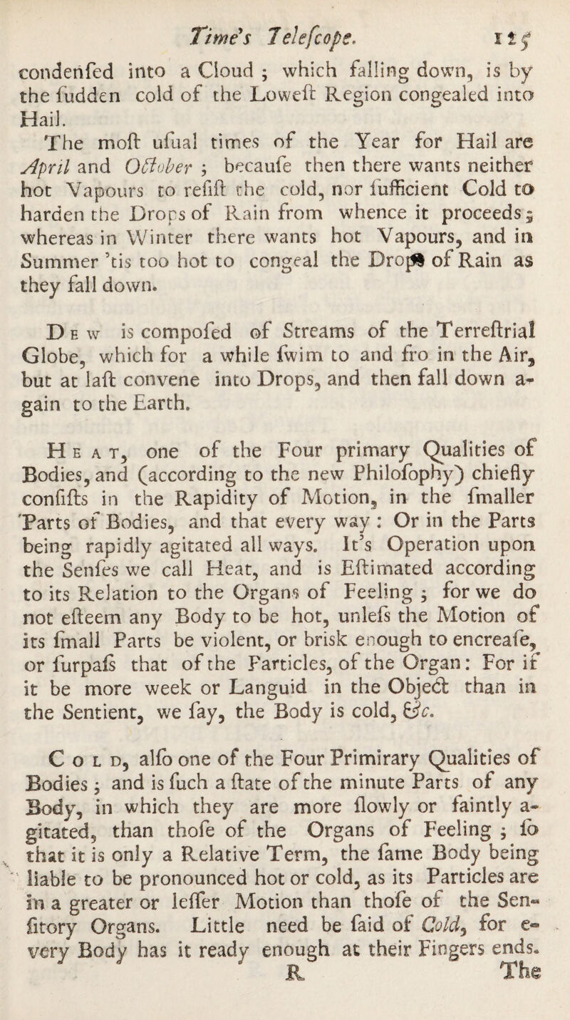 eondenfed into a Cloud ; which falling down, is by the fudden cold of the Lowell Region congealed into Hail. The moll ufual times of the Year for Hail are April and October ; hecaufe then there wants neither hot Vapours to refill the cold, nor lufficient Cold to harden the Drops of Rain from whence it proceeds 5 whereas in Winter there wants hot Vapours, and in Summer 5tis too hot to congeal the Drop! of Rain as they fall down* Dew is compofed of Streams of the Terrellrial Globe, which for a while fwim to and fro in the Air, but at laft convene into Drops, and then fall down a- gain to the Earth. Heat, one of the Four primary Qualities of Bodies, and (according to the new Philofophy) chiefly confifts in the Rapidity of Motion, in the fmaller Tarts of Bodies, and that every way : Or in the Parts being rapidly agitated all ways. lt5s Operation upon the Senfes we call Heat, and is Ellimated according to its Relation to the Organs of Feeling ; for we do not elleem any Body to be hot, unlefs the Motion of Its fmall Parts be violent, or brisk enough to encreafe, or furpals that of the Farticles, of the Organ: For if it be more week or Languid in the Object than in the Sentient, we fay, the Body is cold. Sc. Cold, alfo one of the Four Primirary Qualities of Bodies, and is fuch a date of the minute Parts of any Body, in which they are more llowly or faintly a- gitated, than thofe of the Organs of Feeling ; fo that it is only a Relative Term, the lame Body being liable to be pronounced hot or cold, as its Particles are in a greater or lelfer Motion than thofe of the Sen« fitory Organs. Little need be faid of Cold, for e- very Body has it ready enough at their Fingers ends. & The