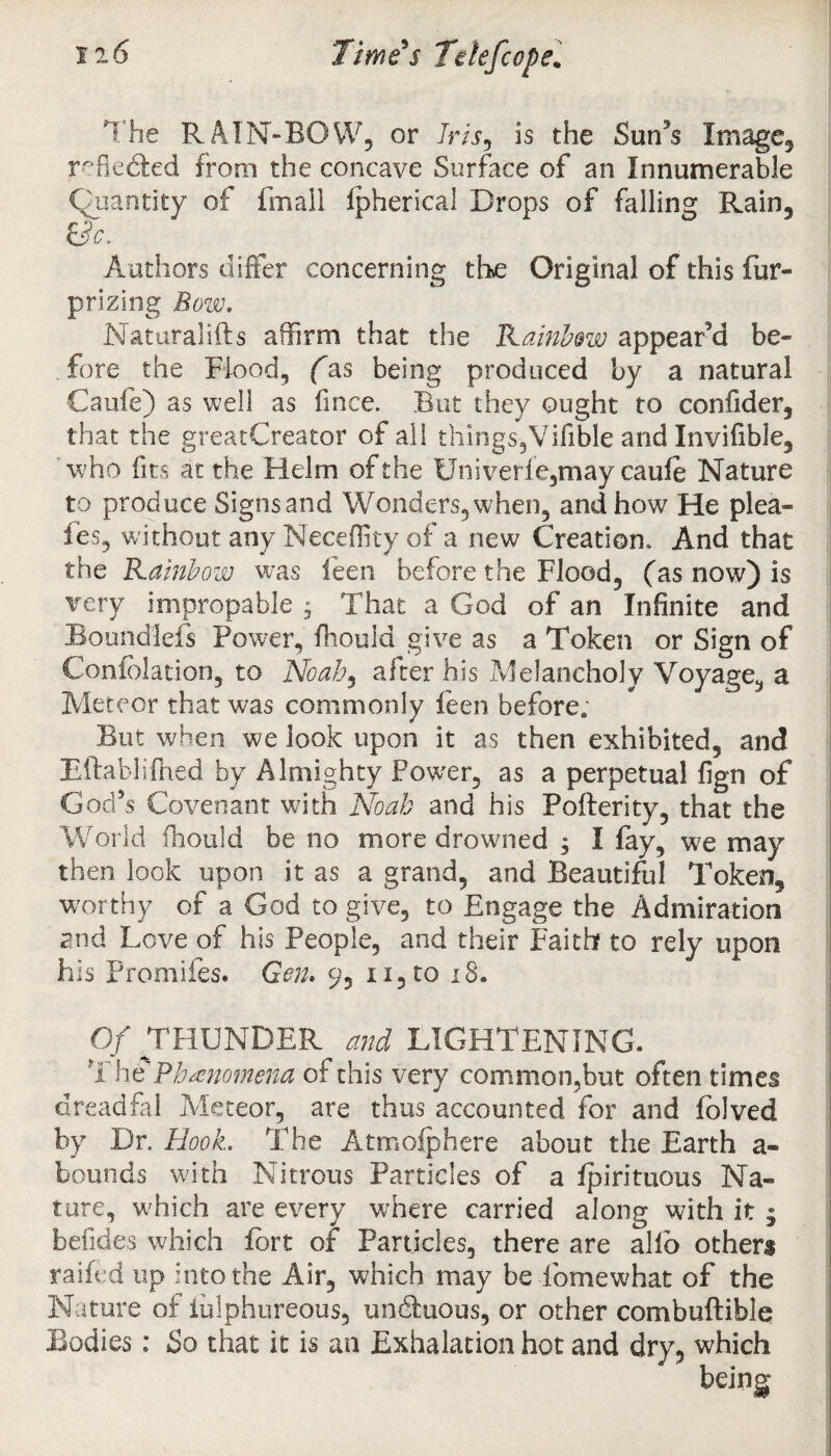 The RAIN-BOW, or Iris, is the Suffs Image, reflected from the concave Surface of an Innumerable Quantity of final! ipherical Drops of falling Rain, t?c. I Authors differ concerning the Original of this fur- prizing Bow. Naturallfts affirm that the Rainbow appeared be¬ fore the Flood, (as being produced by a natural Caufe) as well as fince. But they ought to confider, that the greatCreator of all things,Vifible and Invifible, who fits at the Helm of the Univerfe,may cauie Nature to produce Signs and Wonders, when, and how He plea- fes, without any Neceffity of a new Creation, And that the Rainbow was feen before the Flood, (as now) is very impropable , That a God of an Infinite and Boundlefs Power, fhould give as a Token or Sign of Confolation, to Noab9 after his Melancholy Voyage, a Meteor that was commonly feen before. But when we look upon it as then exhibited, and Eftablifhed by Almighty Power, as a perpetual fign of God’s Covenant with Noah and his Pofterity, that the World fhould be no more drowned ; I fay, we may then look upon it as a grand, and Beautiful Token, worthy of a God to give, to Engage the Admiration and Love of his People, and their Faith? to rely upon his Promifes. Gen. 9, n,to 18. Of THUNDER and LIGHTENING. The Phenomena of this very common,but often times dreadfal Meteor, are thus accounted for and folved by Dr. Hook. The Atmofphere about the Earth a- bounds with Nitrous Particles of a fpirituous Na¬ ture, which are every where carried along with it ; befides which fort of Particles, there are alio others railed up into the Air, which may be fomewhat of the Nature of iulphureous, undbuous, or other combuftible Bodies; So that it is an Exhalation hot and dry, which