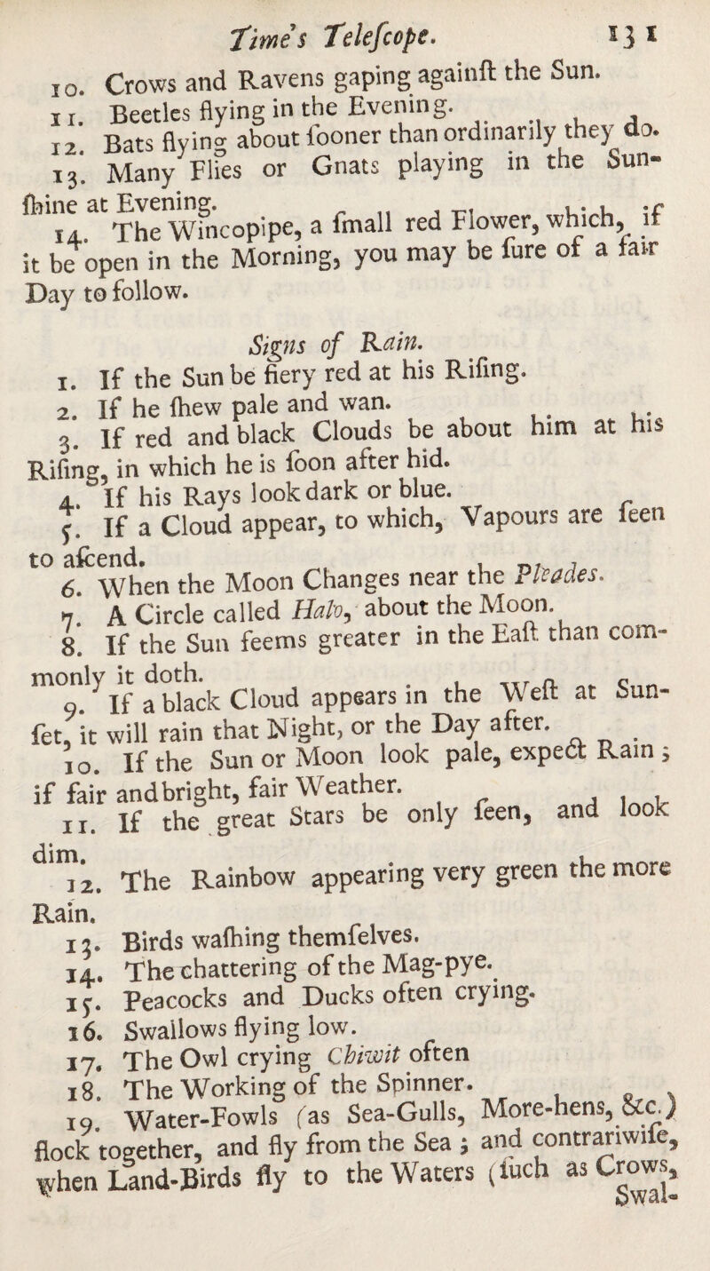 10. Crows and Ravens gaping againft the Sun. i r. Beetles flying in the Evening. i2 Bats flying about fooner than ordinarily the) da. i3‘ Manylies or Gnats playing in the Sun- The wfncopipe, a imall red Flower, which, if it be open in the Morning, you may be fure of a fair Day to follow. Signs of Rain. 1. If the Sun be fiery red at his Rifing. 2. If he fhew pale and wan. 3. If red and black Clouds be about him at his Rifing, in which he is foon after hid. а. ‘ If his Rays look dark or blue. f. If a Cloud appear, to which, Vapours are leen to afcend. б. When the Moon Changes near the Rhodes. » A Circle called Halo, about the Moon. 8. If the Sun feems greater in the Eaft than com¬ monly it doth. . . _xr a c 9 ' If a black Cloud appears in the Well at Sun- fet, it will rain that Night, or the Day after. i o If the Sun or Moon look pale, expedf Rain , if fai’r and bright, fair Weather. it. If the great Stars be only feen, and look dim 12. The Rainbow appearing very green the more Rain. 17. Birds walhing themfelves. ia. The chattering of the Mag-pye. if. Peacocks and Ducks often crying. 16. Swallows flying low. 17. The Owl crying chiwit often 18. The Working of the Spinner. 19. Water-Fowls fas Sea-Gulls, More-hens, U.c_) flock together, and fly from the Sea ; and contrariwife, when Land-Birds fly to the Waters (luch as Crows,