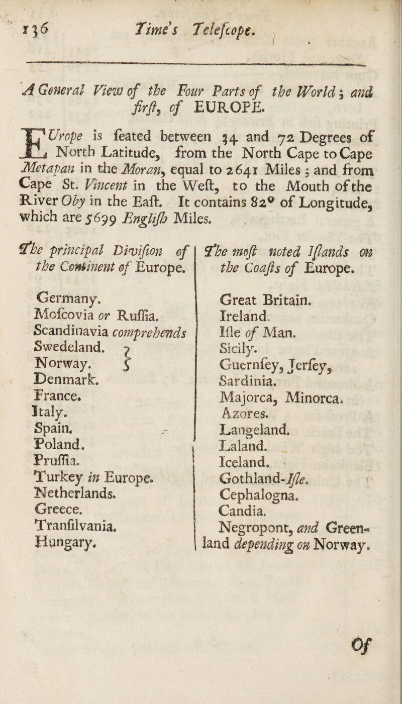 A General View of the Tour Parts of the World, and Mi 4 EUROPE. EUrope Is feated between 14 and 72 Degrees of North Latitude^ from the North Cape to Cape Metapan in the Moran5 equal to 2641 Miles : and from Cape St. Vincent in the Weft, to the Mouth of the River Oby in the Eaft. It contains 82^ of Longitude5 which are 5699 Englijh Miles. The principal Divifion of the Continent of Europe. Germany. Moicovia or Ruflia. Scandinavia comprehends Swedeland. ^ Norway. 5 Denmark, France* Italy. Spain. Poland. Pruflia. Turkey in Europe. Netherlands. Greece. Tranfii vanla, Hungary. The meft noted l[lands on the Coafts of Europe. Great Britain. Ireland, Me of Man. Sicily. Guernfey^ Jerfev^ Sardinia. Majorca3 Minorca. Azores. Laogeland. Laland. Iceland. Gothland- Cephalogna. Candia, Negropont, and Green« land depending on Norway*