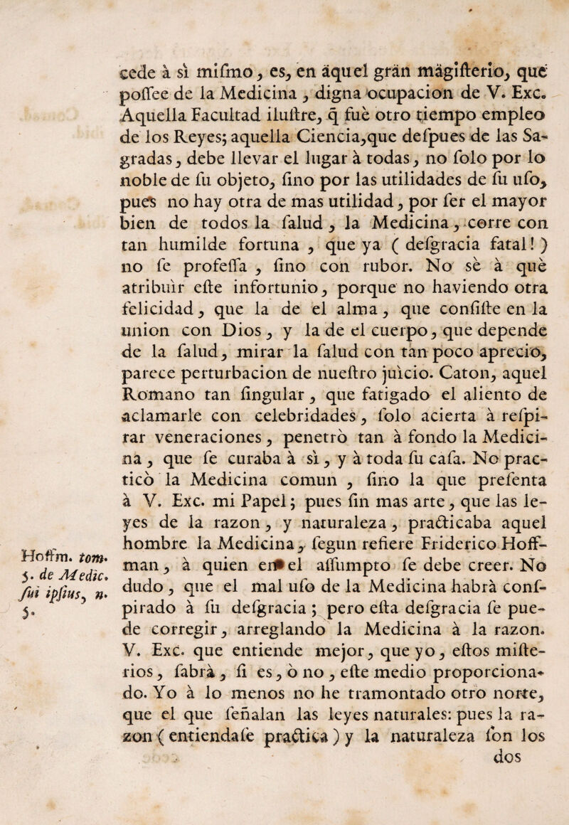 Hofírn. tom• 5. de Medie, fui ipfius? fh y cede a si mifmo > es, en aquel gran mágifterio, que poífee de la Medicina , digna ocupación de V. Exc. Aquella Facultad iluítre, q fue otro tiempo empleo de los Reyes; aquella Ciencia,que deípues de las Sa¬ gradas ^ debe llevar el lugar á todas, no folo por lo noble de fu objeto, lino por las utilidades de fu ufo* pues no hay otra de mas utilidad , por fer el mayor bien de todos la falud , la Medicina , corre con tan humilde fortuna , que ya ( defgracia fatal! ) no fe profefia , fino con rubor. No sé á qué atribuir eíte infortunio, porque no haviendo otra felicidad, que la de el alma, que confiíte en la unión con Dios , y la de el cuerpo, que depende de la falud, mirar la falud con tan poco aprecio, parece perturbación de nueftro juicio. Catón, aquel Romano tan Ungular, que fatigado el aliento de aclamarle con celebridades, folo acierta á refpi- rar veneraciones , penetró tan á fondo la Medici¬ na , que fe curaba á si , y á toda fu cafa. No prac¬ ticó la Medicina común , fino la que prefenta á V. Exc. mi Papel; pues fin mas arte , que las le¬ yes de la razón , y naturaleza y prafticaba aquel hombre la Medicina, fegun refiere Friderico Hoff- man, á quien ei#el aífumpto fe debe creer. No dudo , que el mal ufo de la Medicina habrá conf- pirado á fu defgracia ; pero ella defgracia fe pue¬ de corregir, arreglando la Medicina á la razón. V. Exc. que entiende mejor, que yo, eftos mifte- rios y fabrá y fi es y ó no y efte medio proporciona* do. Yo á lo menos no he tramontado otro norte, que el que feñalan las leyes naturales: pues la ra¬ zón ( entienda íé praétka)y la naturaleza fon los dos