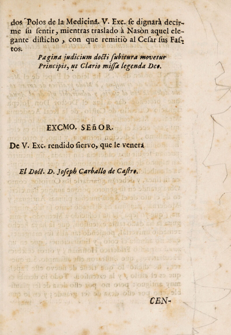 dos Polos de la Mediciná. V. Exe. fe dignara deciiN me fu fentir mientras traslado á Nasbn aquel ele¬ gante diíticho y con que remitió al Cefar fus Faf^ tos. Pagina judicium do£H fubituta movetur PrincipiS) ut Clario fnijfa legenda Dc$, EXCMO. SEñOR. • ; . j- i De V. Exc. rendido íiervo, que ie venerá El Dott. D. Jofeph Car bailo de Cajlrt,