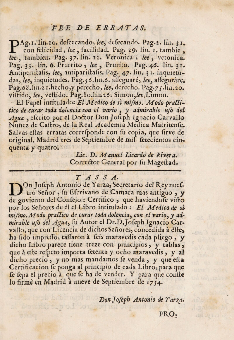 EEE BE ERRATAS. PAg.i. lin.io. defcecando, lety defecando. Pag.2. Jin. 31, con felicidad., lee , facilidad. Pag. 29. lin. r. tambie , lee 3 también. Pag. 37. lin. 12. Verónica , lee 5 verónica* Pag. 39. lin. 6. Prurrito 5 lee , Prurito. Pag. 46. lin. 31* Antiperiftafis, leey antipariftafis. Pag. 47. lin. 31. inquieta¬ das, lee-y inquietudes. Pag*3Glin.6. aííeguaré, leey aííeguráre. Pag.68.lm.2 i.hecho,y perecho, /ee, derecho. Pag.73.lin.20. viítido5 lee-i vellido. Pag.80Jin.26. Simon3/ee,Limón. El Papel intitulado: El Medico de sí mifmo. Modo prafiti- tico de curar toda dolencia con el vario , y admirable ufo del Agua y efcrito por el Doétor Don Jofeph Ignacio Carvallo Nuñez de Caftro, de la Real Academia Medica Matritenfe. Salvas ellas erratas correfponde con fu copia, que firve de original. Madrid tres de Septiembre de mil fetecientos cin- quema y quatro. Lie. D. Manuel Licardo de Rivera. Corrector General por fu Mageftad* T A S S A. DOn Jofeph Antonio de Yarza, Secretario del Rey nuef- tro Señor , fu Efcrivano de Camara mas antiguo , y de govierno del Confejo : Certifico y que haviendofe viílo por los Señores de él el Libro intitulado : El Medico de s& mifmo .Modo praffiieo de curar toda dolencia, con el vario ,y ad¬ mirable ufo del Aguay fu Autor el Dr.D.Jofeph Ignacio Car¬ vallo, que con Licencia de dichos Señores, concedida á elle, ha íido ímpreíTo, taífaron á feis maravedís cada pliego , y dicho Libro parece tiene treze con principios, y tablas > que á elle refpeto importa fetenta y ocho maravedís 5 y al dicho precio , y no mas mandamos le venda , y que ella Certificación fe ponga al principio de cada Libro, para que fe fepa el precio á que fe ha de vender. Y para que confie lo firmé en Madrid á nueve de Septiembre de 1734. Don Jofeph Antonio <k Tar%a»