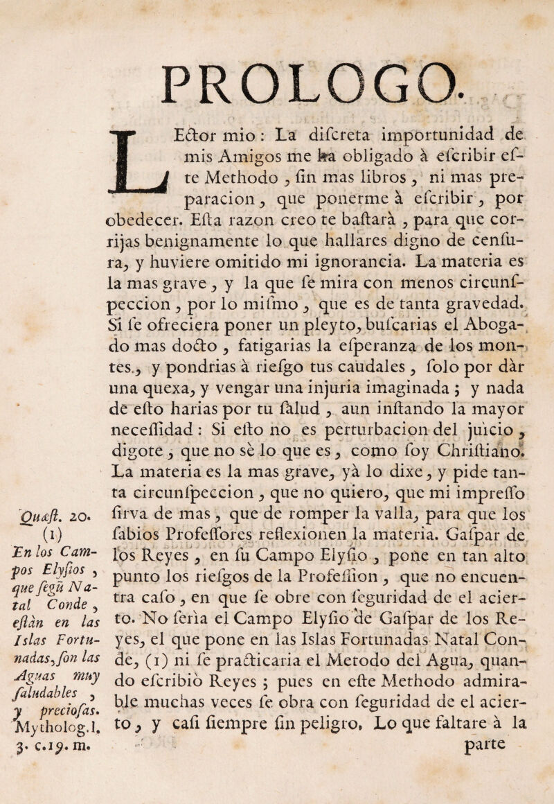 PROLOGO. P ,v ** LEdor mió : La difcreta importunidad de mis Amigos me ka obligado á eícribir ef- te Methodo y fin mas libros y ni mas pre¬ paración que ponerme á eícribir por obedecer. Efta razón creo te bailara ^ para que cor¬ rijas benignamente lo que hallares digno de cenfu- ra., y huviere omitido mi ignorancia. La materia es la mas grave, y la que fe mira con menos circunf- peccion ^ por lo mifmo y que es de tanta gravedad. Si fe ofreciera poner un pleyto^ bufcarias el Aboga¬ do mas dodo y fatigarías la efperanza de los mon¬ tes, y pondrías á riefgo tus caudales 5 folo por dar una quexa^ y vengar una injuria imaginada ; y nada de ello harías por tu íklud y. aun inflando la mayor neceífidad : Si ello no es perturbación del juicio y digote y que no sé lo que es ^ como foy Chriíliano. La materia es la mas grave., ya lo dixe ^ y pide tan¬ ta cireunfpeccion y que no quiero., que mi impreíTo firva de masy que de romper la valla., para que los fabios Profeffores reflexionen la materia. Gafpar de los Reyes y en fu Campo Elyfio y porte en tan alto punto los riefgos de la Profeííion ,, que no encuen¬ tra cafo y en que fe obre con íéguridad de el acier¬ to. No feria el Campo Elyfio ele Gafpar de los Re¬ yes^ el que pone en las Islas Fortunadas Natal Con- de^ (i) ni fe pradicaria el Método del Agua^ quan- do eferibió Reyes ; pues en elle Methodo admira¬ ble muchas veces fe obra con feguridad de el acier¬ to y y cafi fiempre fin peligro» Lo que faltare á la Oíiccfl. 20. (i) En los Cam¬ pos Elyfios 5 que fegü Na¬ tal Conde 5 efldn en las Islas Fortu¬ nadas rfon las Aguas muy faludahles 5 y preciofas. MytholcgL