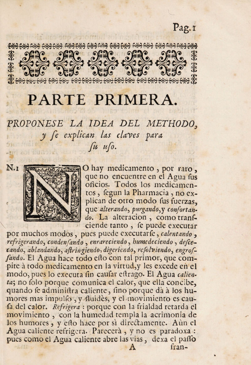 PARTE PRIMERA. PKOPONESE LA IDEA DEL METHODO, y fe explican las clayes para fu ufo. O hay medicamento , por raro , que no encuentre en el Agua fus oficios. Todos los medicamen¬ tos 3 íegun la Pharmacia , no ex¬ plican de otro modo fus fuerzas, que alterando, purgando,y confortan¬ do. La alteración , como tranf- ciende tanto 5 fe puede executar por muchos modos , pues puede executarfe, calentando 0 refrigerando, condenfando , enrareciendo , humedeciendo 3 de/ce- cando, ablandando, aflringiendo, digeriendo, refolviendo, engrof- fando. El Agua hace todo efio con tal primor, que com¬ pite á todo medicamento en la virtud,y les excede eñ el modo, pues lo exccuta fin caufar eftrago. El Agua calien¬ ta^ no folo porque comunica el calor, que ella concibe, quando fe adminiftra caliente, fino porque da á los hu¬ mores mas impulfo , y fiuidés, y el movimiento es cau- fa.del calor. Refrigera : porque con la frialdad retarda el movimiento , con la humedad templa la acrimonia de los humores, y efio hace por si directamente. Aún el Agua caliente refrigera. Parecerá , y no es paradoxa : pues como el Agua caliente abre las vias, dexa el paño A fran-