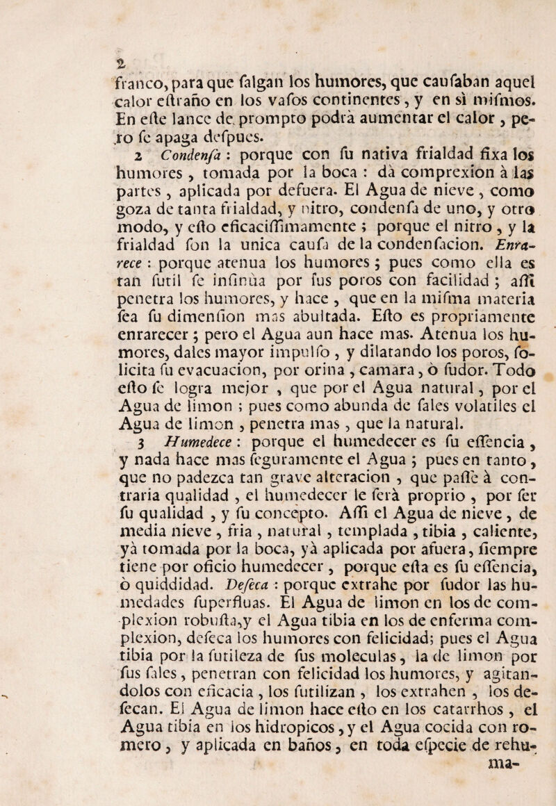 franco, para que íalgah los humores, que caufaban aquel calor cñraño en los vafos continentes, y en si mirtilos* En eñe lance de. prompto podrá aumentar el calor , pe¬ ro fe apaga defpues. 2 Condenfa : porque con fu nativa frialdad fixa los humores, tomada por la boca : da comprexion a las partes, aplicada por defuera. El Agua de nieve , como goza de tanta frialdad, y nitro, condenfa de uno, y otro modo, y cño cficaciííimamente ; porque el nitro , y la frialdad fon la única caufa de la condenftcion. Enra¬ rece : porque atenúa los humores; pues como ella es tan fútil fe infinita por fus poros con facilidad ; afii penetra los humores, y hace , que en la mifrna materia fea fu dimeníion mas abultada. Eño es propriamente enrarecer; pero el Agua aun hace mas. Atenúa los hu¬ mores, dales mayor impulfo , y dilatando los poros, fe¬ licita fu evacuación, por orina , camara, ó fudor. Todo eño fe logra mejor , que por el Agua natural, por el Agua de limón ; pues como abunda de fales voladles el Agua de limón , penetra mas, que la natural. 3 Humedece : porque el humedecer es fu eílencia , y nada hace mas feguramente el Agua ; pues en tanto, que no padezca tan grave alteración , que pafie á con¬ traria qualidad , el humedecer le felá proprio , por fer fu qualidad , y fu concepto. Affi el Agua de nieve , de media nieve , tria , natural , templada , tibia , caliente, ya tomada por la boca, ya aplicada por afuera, íicmpre tiene por oficio humedecer , porque efta es fu efiencia, ó quiddidad. Defeca : porque extrahe por fudor las hu¬ medades fuperfiuas. Él Agua de limón en los de com¬ plexión robuña,y el Agua tibia en los de enferma com¬ plexión, defeca ios humores con felicidad; pues el Agua tibia por la futileza de fus moléculas, lacle limón por fus files, penetran con felicidad los humores, y agitán¬ dolos con eficacia , los fútil izan , los extra hen , los de¬ fecan. El Agua de limón hace cño en los catarrhos , el Agua tibia en ios hidrópicos, y el Agua cocida con ro¬ mero , y aplicada en baños ? en toda efpecie de rehu-