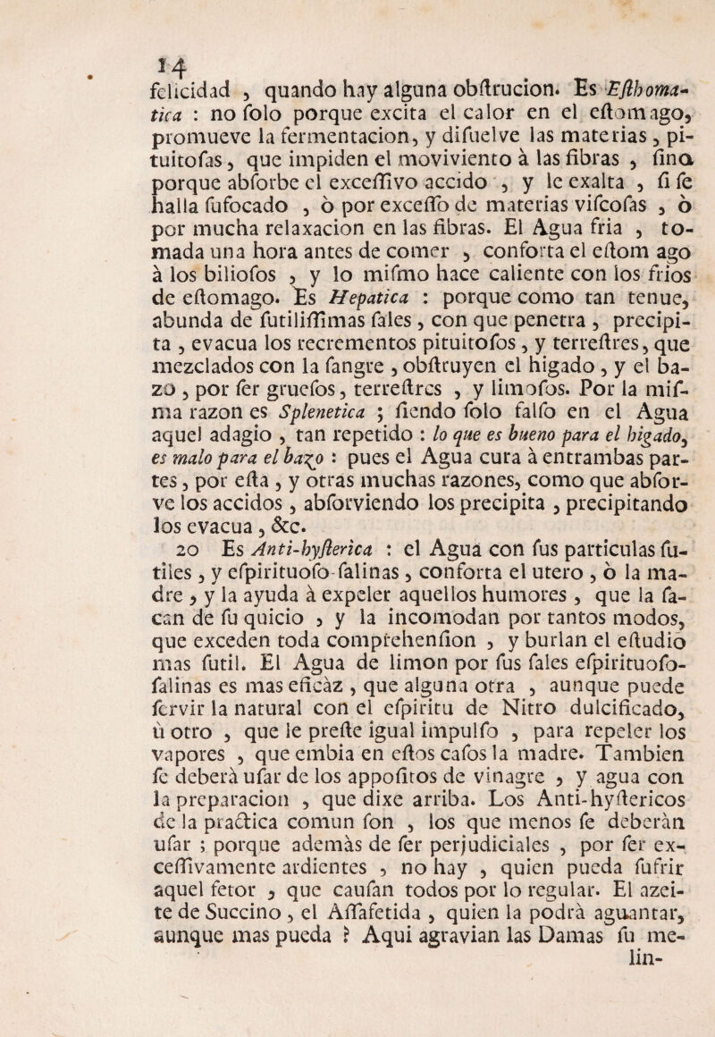 felicidad 3 quando hay alguna obftrucion. Es EJlhoma- tica : no folo porque excita el calor en el eñomago, promueve la fermentación, y difuelve las materias , pi- tuitofas 3 que impiden el moviviento á las fibras , fina porque abforbe el excefiivo accido 5 y le exalta , fi fe halla fufocado , ó por excefíb de materias vifeofas , 6 por mucha relaxacion en las fibras. El Agua fria , to¬ mada una hora antes de comer 3 conforta el eftom ago á los biliofos 3 y lo mifmo hace caliente con los fríos de eftomago. Es Hepática : porque como tan tenue, abunda de futiliffimas fales 3 con que penetra 5 precipi¬ ta 3 evacúa los recrementos pituitofos 3 y terreftres, que mezclados con la fangre 5 obfiruyen el hígado , y el ba¬ zo 3 por fer gruefos, terreftres , y limofos. Por la mif- ma razón es Splenetica ; fiendo folo falfo en el Agua aquel adagio , tan repetido : lo que es bueno para el hígado5 es malo para el bago : pues el Agua cura á entrambas par¬ tes 3 por efta , y otras muchas razones, como que abfor- ve los accidos, abforviendo los precipita 5 precipitando los evacúa, &c. 20 Es Anti-hyflerica : el Agua con fus partículas fú¬ tiles 3 y efpirituofo falinas, conforta el útero , ó la ma¬ dre 3 y la ayuda á expeler aquellos humores , que la Ta¬ can de fu quicio 3 y la incomodan por tantos modos, que exceden toda comprehenfion , y burlan el eftudio mas fútil. El Agua de limón por fus fales efpirituofo- falinas es mas eficaz , que alguna otra , aunque puede fervir la natural con el efpiritu de Nitro dulcificado, ú otro , que le preñe igual impulfo , para repeler los vapores , que embia en eftos cafas la madre. También fe deberá ufar de los appofitos de vinagre 5 y agua con la preparación , que dixe arriba. Los Anti-hyñericos de la practica común fon , los que menos fe deberán ufar ; porque además de fer perjudiciales , por fer ex¬ cesivamente ardientes 5 no hay , quien pueda fufrir aquel fetor , que caufan todos por lo regular. El azei- te de Succino , el Áftafetida , quien la podrá aguantar, aunque mas pueda ? Aqui agravian las Damas fu me- lin-