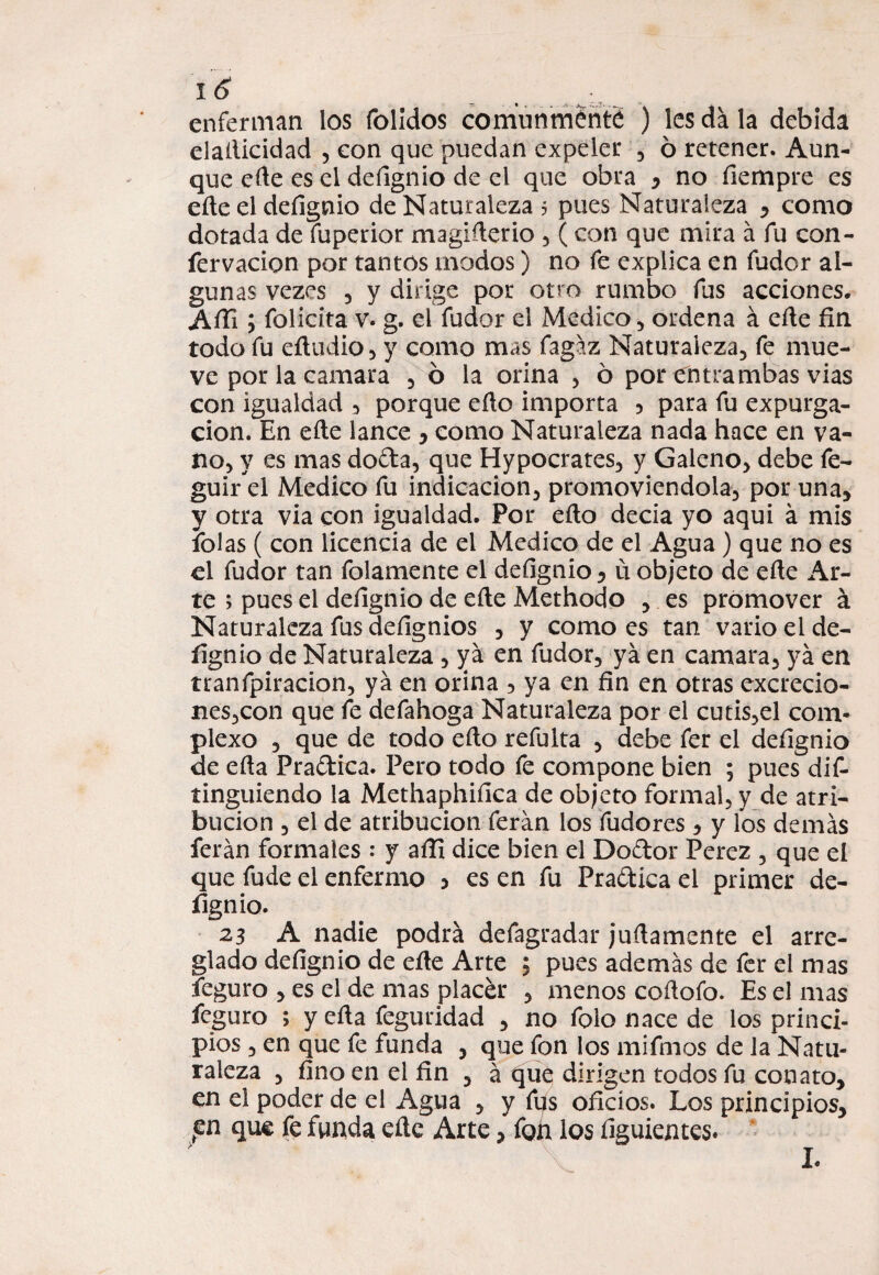 enferman los folldos comunmente ) les da la debida elaílicidad , con que puedan expeler , 6 retener. Aun¬ que eñe es el defignio de el que obra , no íiempre es eñe el defignio de Naturaleza 5 pues Naturaleza y como dotada de fuperior magiñerio , ( con que mira á fu con- fervacion por tantos modos) no fe explica en fudor al¬ gunas vezes 3 y dirige por otro rumbo fus acciones. Afli; folicíta v. g. el fudor el Medico , ordena á eñe fin todo fu eftudio, y como mas fagáz Naturaleza, fe mue¬ ve por la camara , 6 la orina , 6 por entrambas vias con igualdad , porque eño importa 5 para fu expurga- cion. En eñe lance y como Naturaleza nada hace en va¬ no, y es mas do&a, que Hypocrates, y Galeno, debe fe- guird Medico fu indicación, promoviéndola, por una, y otra via con igualdad. Por eño decía yo aquí á mis íblas ( con licencia de el Medico de el Agua ) que no es el fudor tan folamente el defignio, u objeto de eñe Ar¬ te ; pues el defignio de eñe Methodo , es promover á Naturaleza fus defignios , y como es tan vario el de- íignio de Naturaleza , ya en fudor, ya en camara, ya en tranfpiracion, ya en orina , ya en fin en otras excrecio¬ nes,con que fe defahoga Naturaleza por el cutis,el com¬ plexo , que de todo eño refulta , debe fer el defignio de eña Practica. Pero todo fe compone bien ; pues dis¬ tinguiendo la Methaphifica de objeto formal, y de atri¬ bución , el de atribución ferán los fudores , y íos demás ferán formales : y afii dice bien el Doftor Perez , que el que fude el enfermo > es en fu Pra&ica el primer de- fignio. 23 A nadie podrá defagradar juña mente el arre¬ glado defignio de eñe Arte , pues además de fer el mas feguro , es el de mas placár , menos coñofo. Es el mas feguro ; y eña feguridad , no foio nace de los princi¬ pios , en que fe funda , que fon los mifmos de la Natu¬ raleza , fino en el fin , á £[ue dirigen todos fu conato, en el poder de el Agua , y fus oficios. Los principios, pn que fe funda eñe Arte, fon los íiguientes. L