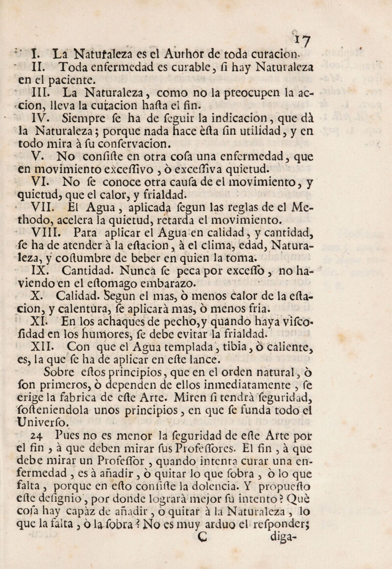 f7 * I. La Natuíaleza es el Author de toda curación. II. Toda enfermedad es curable, íi hay Naturaleza en el paciente. III. La Naturaleza , como no la preocupen la ac¬ ción, lleva la curación harta el fin. IV. Siempre fe ha de feguir la indicación, que dá la Naturaleza; porque nada hace éfla fin utilidad , y en todo mira á fu confervacion. V. No confirte en otra cofa una enfermedad, que en movimiento exceílivo , 6 exceíliva quietud. VI. No fe conoce otra caufa de el movimiento, y quietud, que el calor, y frialdad. VII. El Agua , aplicada fegun las reglas de el Me- thodo, acelera la quietud, retarda el movimiento. VIII. Para aplicar el Agua en calidad, y cantidad, fe ha de atender á la ertacion, á el clima, edad, Natura¬ leza, y cortumbre de beber en quien la toma. IX. Cantidad. Nunca fe peca por exceííb , no ha- viendo en el ertomago embarazo. X. Calidad. Según el mas, ó menos calor de la erta¬ cion, y calentura, le aplicará mas, 6 menos fria. XI* En los achaques de pecho,y quando haya vifeo* íidad en los humores, fe debe evitar La frialdad. XII. Con que el Agua templada, tibia, ó caliente, es, la que fe ha de aplicar en erte lance. Sobre ertos principios, que en el orden natural, 6 fon primeros, ó dependen de ellos inmediatamente , fe erige la fabrica de erte Arte. Miren fi tendrá Teguridad, forteniendola unos principios, en que fe funda todo el Univerfo. 24 Pues no es menor la feguridad de erte Arte por el fin , á que deben mirar fus Proféílorcs. El fin , á que debe mirar un Proferto!* , quando intenta curar una en¬ fermedad , es á añadir , ó quitar lo que (obra , ó lo que falta , porque en erto confirte la dolencia. Y propuerto erte defignio, por donde logrará mejor fu intento i Que cofa hay capaz de añadir, 6 quitar á la Naturaleza , lo que la falta , 6 la fobra ? No es muy arduo el refponder; C diga-