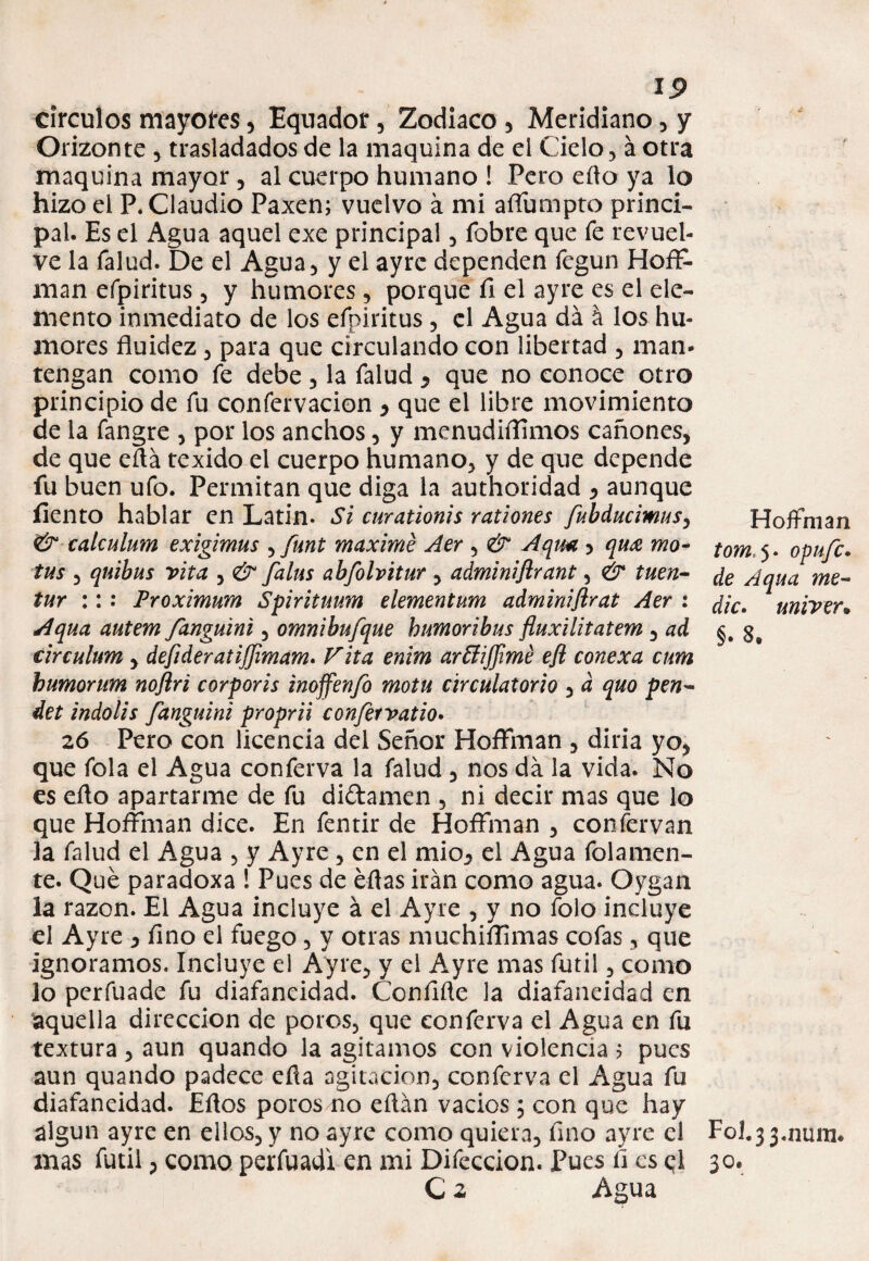 circuios mayores , Equador, Zodiaco , Meridiano, y Orizonte , trasladados de la maquina de el Cielo, a otra maquina mayor , al cuerpo humano ! Pero eílo ya lo hizo el P. Claudio Paxen; vuelvo a mi affumpto princi¬ pal. Es el Agua aquel exe principal , íbbre que fe revuel¬ ve la Talud. De el Agua, y el ayrc dependen fegun Hofl> man efpiritus, y humores, porque fi el ayre es el ele¬ mento inmediato de los efpiritus, el Agua da á los hu¬ mores fluidez , para que circulando con libertad , man- tengan como fe debe, la Talud , que no conoce otro principio de fu confervacion , que el libre movimiento de la fangre , por los anchos, y menudiffmos cañones, de que eítá texido el cuerpo humano, y de que depende fu buen ufo. Permitan que diga la authoridad , aunque íiento hablar en Latin. Si curationis rationes fubducimus, calculum exigimus , funt máxime Aer , & Aquí. > qu£ mo¬ tas , quibus vita , & falus abfolvitur , adminiftrant, & tuen- tur :: : Proximum Spirituum elementum adminiflrat Aer : Aqua autem fanguini, omnibufque bumoribus fluxilitatem , ad circulum , defideratijfmam. Vita enim ar&iffimé eft conexa cum bumorum noflri corporis inoffenfo mota circulatorio , d quo pen~ det indolis fanguini proprii confervatio* 26 Pero con licencia del Señor Hoffman , diría yo, que Tola el Agua conferva la falud , nos da la vida. No es efto apartarme de fu di&amen , ni decir mas que lo que Hoffman dice. En fentir de Hoffman , confervan la falud el Agua , y Ayre, en el mió, el Agua folamen- te. Qué paradoxa ! Pues de éflas irán como agua. Oygan la razón. El Agua incluye á el Ayre , y no Tolo incluye el Ayre , fino el fuego, y otras muchillimas cofas, que ignoramos. Incluye el Ayre, y el Ayre mas fútil, como lo perfuade fu diafaneidad. Coníifle la diafaneidad en aquella dirección de poros, que conferva el Agua en fu textura , aun quando la agitamos con violencia ? pues aun quando padece efla agitación, conferva el Agua fu diafaneidad. Eflos poros no eílán vados; con que hay álgun ayre en ellos, y no ayre como quiera, fino ayre el mas fútil, como perfuadr en mi Difeccion. Pues fi es d C z Agua HoJfman tom,$- opufe. de Aqua me¬ die* univer9 §* S9 Fol.33.nmu. '