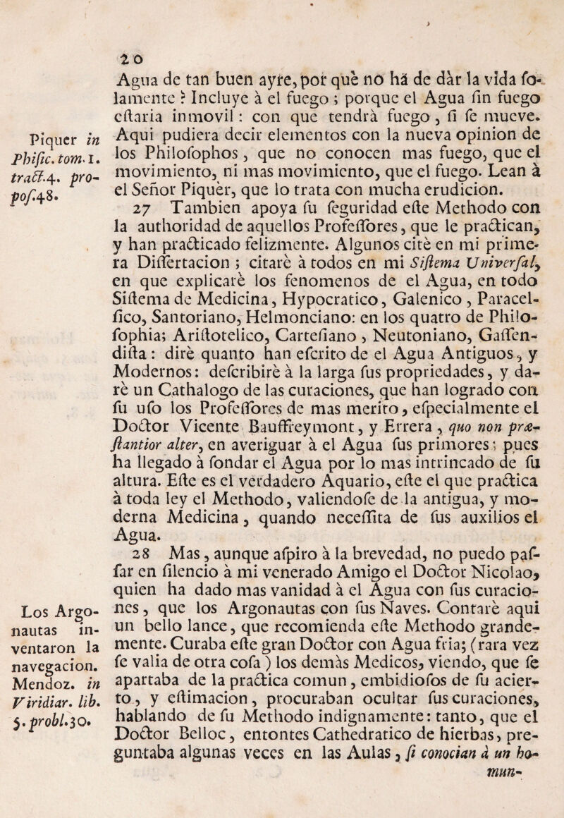 > Piquer in Fhific. tom*i. pro- pof48- Los Argo¬ nautas in¬ ventaron la navegación. Mendoz. in Viridiar» lib. $,probl»$ O. 20 Agua de tan buen ayte,por que no ha de dar la vida fo- lamente ? Incluye á el fuego ; porque el Agua fin fuego eñaria inmóvil: con que tendrá fuego, fl fe mueve. Aquí pudiera decir elementos con la nueva opinión de los Philofophos, que no conocen mas fuego, que el movimiento, ni mas movimiento, que el fuego. Lean á el Señor Piquer, que lo trata con mucha erudición. 27 También apoya fu íeguridad eñe Methodo con la authoridad de aquellos Profcñores, que le pradican, y han pradicado felizmente. Algunos cité en mi prime¬ ra Disertación ; citaré á todos en mi Sifiema Univerfaly en que explicaré los fenómenos de el Agua, en todo Siñema de Medicina, Hypocratico, Galénico , Paracel- íico, Santoriano, Helmonciano: en los quatro de Philo- íophia; Ariñotelico, Cartefiano , Neutoniano, GaíTen- diña : diré quanto han eferito de el Agua Antiguos, y Modernos: deferibiré á la larga fus propriedades, y da¬ ré un Cathalogo de las curaciones, que han logrado con fu ufo los Profesores de mas mérito, efpecialmente el Dodor Vicente Bauffreymont, y Errera , quo non pra- flantior alter¡ en averiguar á el Agua fus primores; pues ha llegado á fondar el Agua por lo mas intrincado de fu altura. Eñe es el verdadero Aquario, eñe el que pradica á toda ley el Methodo, valiendofe de la antigua, y mo¬ derna Medicina, quando neceffita de fus auxilios el Agua. 28 Mas, aunque afpiro á ía brevedad, no puedo paf- far en filencio á mi venerado Amigo el Dodor Nicolao, quien ha dado mas vanidad á el Agua con fus curacio¬ nes , que los Argonautas con fus Naves. Contaré aquí un bello lance, que recomienda eñe Methodo grande¬ mente. Curaba eñe gran Dodor con Agua fría; (rara vez fe valia de otra cofa) los demás Médicos, viendo, que fe apartaba de la pradica común, embidiofos de fu acier¬ to, y eñimacion, procuraban ocultar fus curaciones, hablando de fu Methodo indignamente: tanto, que el Dodor Belloc, entontes Cathedratico de hierbas, pre¬ guntaba algunas veces en las Aulas, fi conocían a un mun-