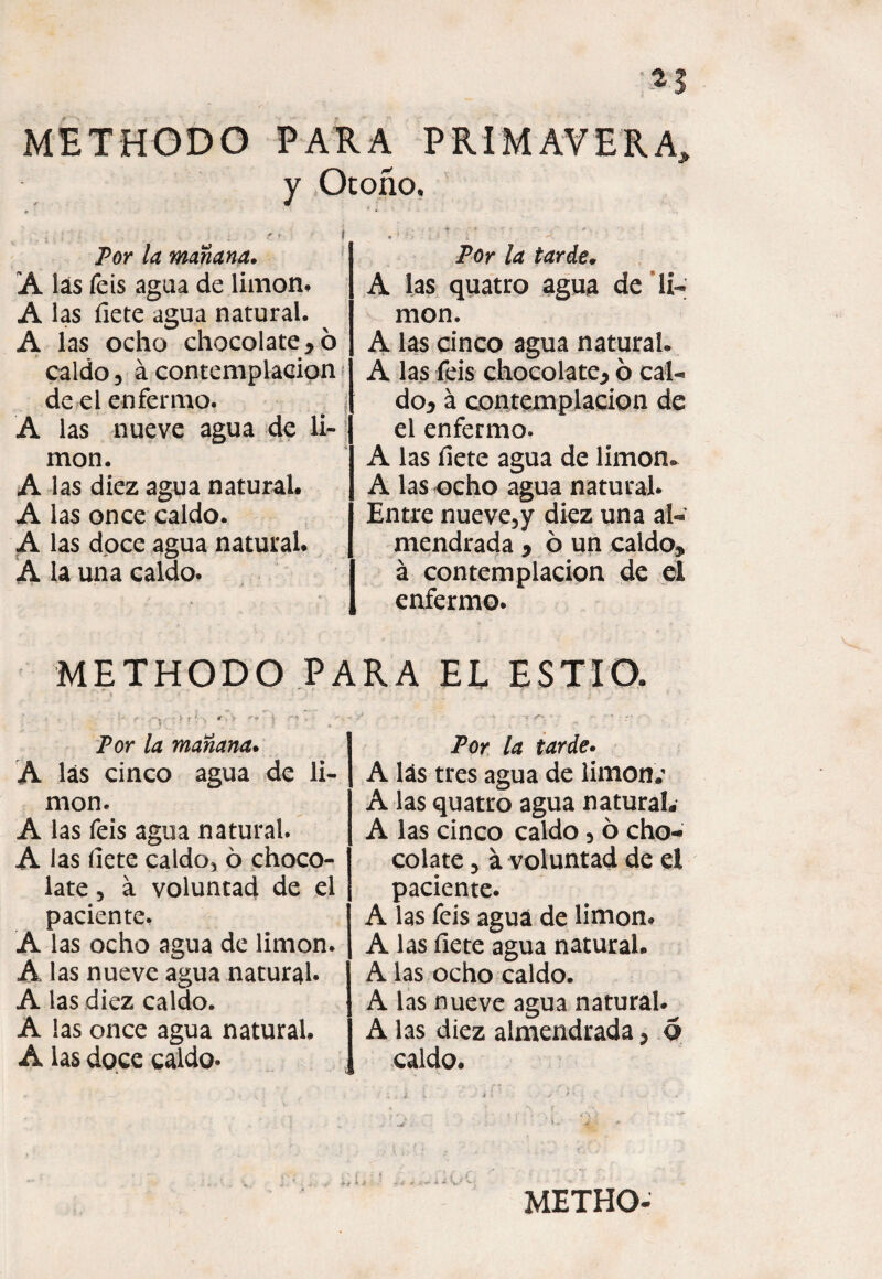 *3 METHODO PARA PRIMAVERA, y Otoño, Por la mañana. A las feis agua de limón, A las fíete agua natural. A las ocho chocolatero caldo, á contemplación de el enfermo. # í A las nueve agua de li¬ món. A las diez agua natural. A las once caldo. A las doce agua natural. A la una caldo. Por la tarde. A las quatro agua de li¬ món. A las cinco agua natural. A las feis chocolate* ó cal¬ do* á contemplación de el enfermo. A las íiete agua de limón* A las ocho agua natural. Entre nueve, y diez una al¬ mendrada * ó un caldo* á contemplación de el enfermo. METHODO PARA EL ESTIO. Por la mañana. A las cinco agua de li¬ món. A las feis agua natural. A las íiete caldo, ó choco¬ late 3 a voluntad de el paciente, A las ocho agua de limón. A las nueve agua natural. A las diez caldo. A las once agua natural, A las doce caldo. Por la tarde. A lás tres agua de limón; A las quatro agua natural, A las cinco caldo , ó cho¬ colate 3 á voluntad de el paciente. A las feis agua de limón. A las fíete agua natural. A las ocho caldo. A las nueve agua natural. A las diez almendrada * 6 caldo.