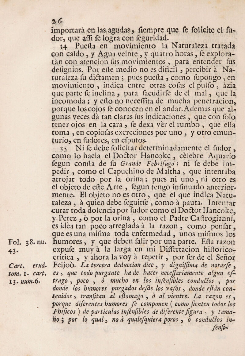 Foh 38. nu. 43* Cart. Í0W2. 1* 13* nutn.6* 2, ¿ importara en las agudas > fíempre que fe folieite el fu-» dar, que aíTi fe logra con feguridad. H Pueda en movimiento la Naturaleza tratada con caldo , y Agua veinte 5 y quatro horas 5 fe explora¬ rán con atención fus movimientos, para entender fus dcíignios. Por eñe medio no es difícil y percibir á Na¬ turaleza fu dictamen ; pues pueda > como fupongo , en movimiento , indica entre otras cofas el pulfo , ázia que parte fe inclina , para facudirfe de el mal , que la incomoda ; y edo no neceíTita de mucha penetración* porque los cojos fe conocen en el andar» Ademas que aU gunas veces da tan claras fus indicaciones, que con folo tener ojos en la cara * fe dexa ver el rumbo , que ella toma 5 en copiofas excreciones por uno 5 y otro emun- turioj en fudores, en efputos. 35 Ni fe debe folicitar determinadamente el fudor , como lo hacia el Dodor Hancokc , celebre Aquario fegun con da de fu Grande Febrífugo ; ni fe debe im¬ pedir 5 como el Capuchino de Aíaltha , que intentaba arrojar todo por la orina; pues ni uno 5 ni otro es el objeto de ede Arte , fegun tengo infínuado anterior¬ mente. El objeto no es otro 5 que el que indica Natu¬ raleza 5 á quien debe feguirfe 5 como á pauta. Intentar curar toda dolencia por fudor como el Dodor Hancokc, y Perez * ó por la orina , como el Padre Cadrogianni, es idea tan poco arreglada á la razón , como penfar * que es una mifma toda enfermedad , unos mifmos los humores 5 y que deben falir por una parte. Eda razón expufe muy á la larga en mi DifTertacion hidorico- critica , y ahora la voy á repetir 3 por fer de el Señor Feijoó. La tercera deducción dice 3 y dignifjima de notarfe , es 3 que todo purgante ha de hacer necesariamente algún efi- trago 3 poco 3 ó mucho en los infenftbles conducios 5 por donde los humores purgados de/de los va/os 5 donde efldn con¬ tenidos y tranfitan al eflomago , b al vientre. La ra^on es, porque diferentes humores fe componen ( como fienten todos ¿os jPhificos ) de partículas infenfibles de diferente figura > y tama¬ ño ; por ¿o qual y no d qualefquiera poros 3 ó conduffos in- fenfi*
