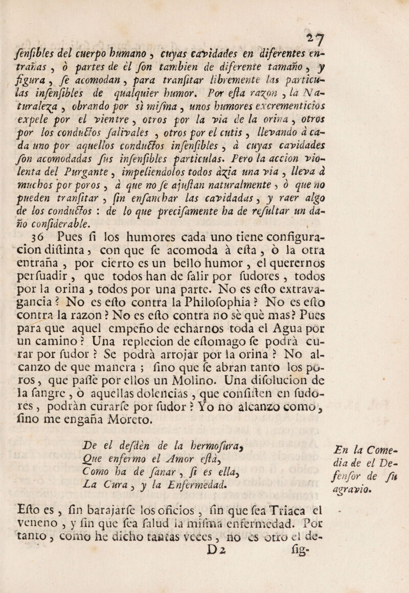 fenfibles del cuerpo humano 5 cuyas cavidades en diferentes en¬ trañas ? 6 partes de él fon también de diferente tamaño 3 y figura , fe acomodan, para tranfitar libremente las partícu¬ las infenfibles de qualquier humor. Por efla rayón , la Na¬ turaleza 5 obrando por si mifma , unos humores excrementicios expele por el vientre 5 otros por la via de la orina 5 otros por los conducios falivales , otros por el cutis 5 llevando a ca¬ da uno por aquellos conducios infenfibles 5 d cuyas cavidades fon acomodadas fus infenfibles partículas. Pero la acción vio¬ lenta del Purgante 5 impeliéndolos todos dyga una vía 5 lleva d muchos por poros y a que no fe ajuftan naturalmente ó que na pueden tranfitar 5 fin enfanchar las envidadas 3 y raer algo de los conductos : de lo que precifamente ha de refultar un da¬ ño confiderable. > 36 Pues íi los humores cada uno tiene configura» cion diílinta 3 con que fe acomoda á eíta 5 ó la otra entraña 3 por cierto es un bello humor 3 el querernos períuadir 5 que todos han de falir por fudores 3 todos por la orina y todos por una parte. No es eíto extrava¬ gancia ? No es efto contra la Philoíbphia ? No es eílo contra la razón ? No es efto contra no sé qué mas? Pues para que aquel empeño de echarnos toda el Agua por un camino ? Una repleción de eílomago fe podra cu¬ rar por fudor ? Se podrá arrojar por la orina ? No al¬ canzo de que manera ; fino que fe abran tanto los po¬ ros 3 que pafié por ellos un Molino. Una difolucion de la fangre 5 ó aquellas dolencias 3 que confiften en fudo¬ res 5 podrán curarfe por fudor ? Yo no alcanzo como5 fino me engaña Moreto. De el defdén de la bermejura^ Que enfermo el Amor efldy Como ha de fanar , fi es ellay La Cura 3 y la Enfermedad. En la Come¬ dia de el Ee- fenfor de fu agravio• Efto es 3 fin barajarfe los oficios 5 fin que íéa Triaca el veneno 5 y fin que fea falud ia mifma enfermedad. Por tanto 3 como he dicho tancas veces 5 no es otro ei de- D z fig-