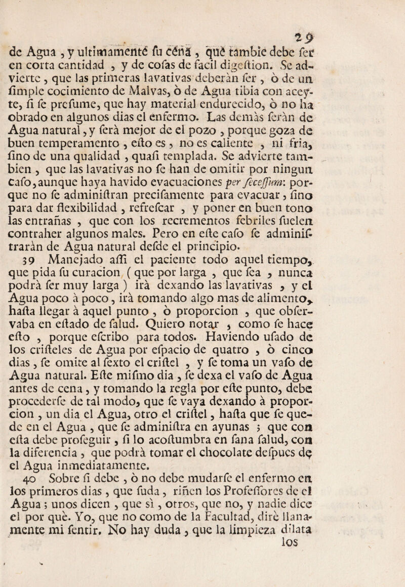 1p de Agua , y ultímamenté fu céñá , qué tambie debe fet en corta cantidad , y de cofas de fácil digedion. Se ad¬ vierte , que las primeras lavativas deberán fer , 6 de un Ampie cocimiento de Malvas, ó de Agua tibia con acey- te, fi fe prefume, que hay material endurecido, ó no lia obrado en algunos dias el enfermo. Las demás ferán de Agua natural, y ferá mejor de el pozo , porque goza de buen temperamento , edo es , no es caliente , ni fría, fino de una qualidad , quafi templada. Se adviene tam¬ bién , que las lavativas no fe han de omitir por ningún Cafo,aunque haya havido evacuaciones per feceffim: por¬ que no fe adminidran precifamente para evacuar, íino para dar flexibilidad , refrefear , y poner en buen tono las entrañas , que con los recrementos febriles fudoi contraher algunos males. Pero en ede cafo fe adminií trarán de Agua natural defde el principio. 39 Manejado afli el paciente todo aquel tiempo, que pida fu curación ( que por larga , que fea , nunca podrá fer muy larga ) irá dexando las lavativas , y el Agua poco á poco, irá tomando algo mas de alimento* hada llegar á aquel punto , ó proporción , que obfer- vaba en edado de falud. Quiero notar 5 como fe hace edo , porque eferibo para todos. Haviendo ufado de los crideles de Agua por efpacio de quatro , ó cinco dias, fe omite al fexto el cridel , y fe toma un vafo de Agua natural. Ede mifmo dia , fe dexa el vafo de Agua antes de cena, y tomando la regla por ede punto, debe procederfe de tal modo, que fe vaya dexando á propor¬ ción , un dia el Agua, otro el cridel, hada que fe que¬ de en el Agua , que fe adminidra en ayunas ? que coa eda debe profeguir , fi lo acodumbra en fana falud, coa la diferencia , que podrá tomar el chocolate defpucs dq el Agua inmediatamente. 40 Sobre fi debe , ó no debe mudarfe el enfermo en los primeros dias , que fuda , riñen los Profeflbres de el Agua ; unos dicen , que si, otros, que no, y nadie dice el por qué. Yo, que no como de la Facultad, diré llana¬ mente mi fentir. No hay duda , que la limpieza dilata los