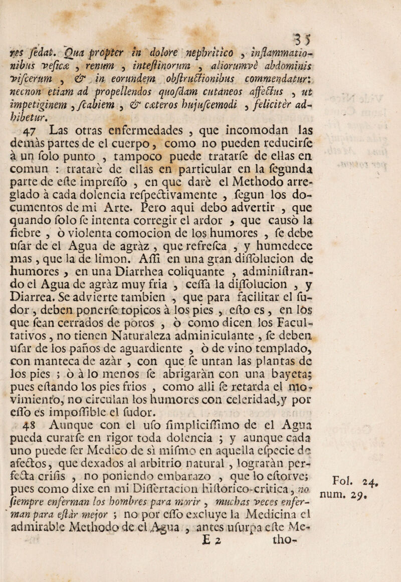 - - . ,, 3 5 res fedat. Qtm propter in dolore nepbrhico y infammatio- nibiis vefica , remm 5 inteflinorum , aliorumvé ahdominis yifcerum 5 & in eorundem obflru&ionibus commeydatur: necnon etiam ad propeílendos quofdam cutáneos affeffus 3 ut impetiginem 5 fcabiem 3 & cuteros hujufcemodi 5 felicitér ad- bibetur. 47 Las otras enfermedades , que incomodan las demás partes de el cuerpo, como no pueden reducirfe á un folo punto , tampoco puede tratarfe de ellas en común : trataré de ellas en particular en la fegunda parte de eíle impreíío , en que daré el Methodo arre¬ glado á cada dolencia refpectivamente , fegun los do¬ cumentos de mi Arte. Pero aqui debo advertir , que quando folo fe intenta corregir el ardor , que causo la fiebre ? ó violenta comocion de los humores , fe debe ufar de el Agua de agraz , que refrefea ? y humedece mas, que la de limón. Aíli en una gran diílbiucion de humores , en una Diarrhea coliquante , adminiílran- do el Agua de agráz muy fria 3 ceífa la diífolucion 3 y Diarrea. Se advierte también , que para facilitar el fu- dor 5 deben ponerfe tópicos á los pies 5 eño es , en lós que fean cerrados de poros 3 ó como dicen los Facul¬ tativos 3 no tienen Naturaleza adminiculante 5 fe deben ufar de los paños de aguardiente 5 ó de vino templado, con manteca de azar 5 con que fe untan las plantas de los pies ; 6 á lo menos fe abrigaran con una bayeta; pues eílando los pies frios , como alli fe retarda el mo¬ vimiento, no circulan los humores con celeridadjy por eflo es impoífible el fudor. 48 Aunque con el ufo fimpliciffimo de el Agua pueda curarle en rigor toda dolencia ; y aunque cada uno puede fer Medico de si mifmo en aquella efpecie do afedos5 quedexados al arbitrio natural 3 lograrán per¬ fecta criíls 3 no poniendo embarazo , que lo eftorve; pues como dixe en mi DiíTertacíon hiftorico-critica, no. fiempre enferman los hombres para morir 5 muchas yecos enfer¬ man para eftdr mejor ; no por elfo excluye la Medicina el admirable Methodo de el Agua 3 antes ufar ña eíte Me- E 2 tho- Fol. 24* num. 25?.