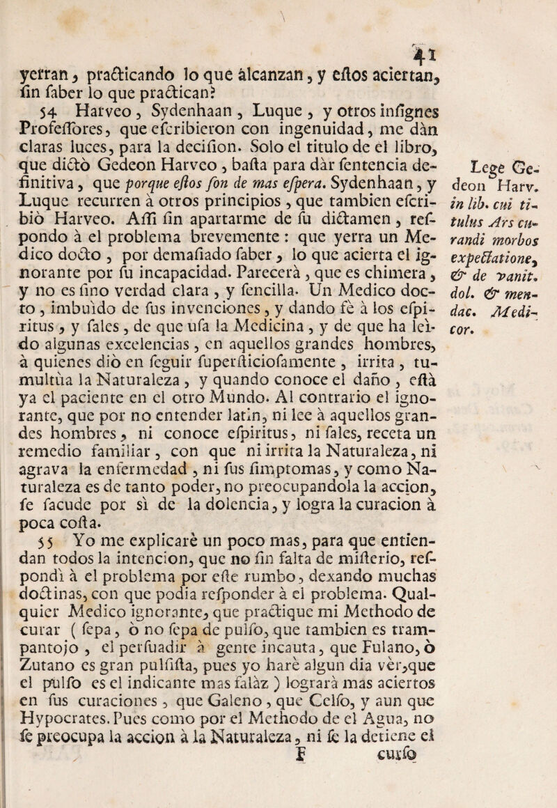 yerran , pra&icando lo que álcanzan, y eílos aciertan, fin faber lo que pra&ican* 54 Harveo , Sydenhaan , Luque , y otros infignes Profeflores , que escribieron con ingenuidad, me dan claras luces, para la deciíion. Solo el titulo de el libro, que diétó Gedeon Harveo , baila para dar fentencia de¬ finitiva , que porque eftos fon de mas efpera. Sydenhaan, y Luque recurren á otros principios , que también efcri- bió Harveo. Aíli fin apartarme de fu didamen, ref- pondo á el problema brevemente : que yerra un Me¬ dico dodo , por demafiado faber , lo que acierta el ig¬ norante por fu incapacidad. Parecerá , que es chimera , y no es fino verdad clara , y fencilla. Un Medico doc¬ to , imbuido de fus invenciones, y dando fe á los efpi- ritus , y fales , de que ufa la Medicina , y de que ha ler¬ do algunas excelencias, en aquellos grandes hombres, á quienes dio en feguir fuperáiciofamente , irrita , tu¬ multúa la Naturaleza , y quando conoce el daño, efiá ya el paciente en el otro Mundo. Al contrario el igno¬ rante, que por no entender latín, ni lee á aquellos gran¬ des hombres, ni conoce efpiritus, ni fales, receta un remedio familiar, con que ni irrita la Naturaleza, ni agrava la enfermedad , ni fus fimptomas, y como Na¬ turaleza es de tanto poder, no preocupándola la acción, fe facude por si de la dolencia, y logra la curación á poca cofia. 55 Yo me explicaré un poco mas, para que entien¬ dan todos la intención, que no fin falta de mifierio, res¬ pondí á el problema por efte rumbo, dexando muchas dominas, con que podía refponder á el problema. Qual- quier Medico ignorante, que practique mi Methodo de curar ( fepa, 6 no fepa de pulió, que también es tram¬ pantojo , el perfuadir á gente incauta, que Fulano, ó Zutano es gran pulfifia, pues yo liaré algún dia vér,que el pulfo es el indicante mas falaz ) logrará mas aciertos en fus curaciones, que Galeno , que Cclfo, y aun que Hypocrates. Pues como por el Methodo de el Agua, na fe preocupa la acción á la Naturaleza, ni íé la detiene el , í curio Lege Ge¬ deon Harw in hb. cui ti- tulns Ars cu- randi morbos expeffatione, & de vanit. doL & men- dac. Medf cor.