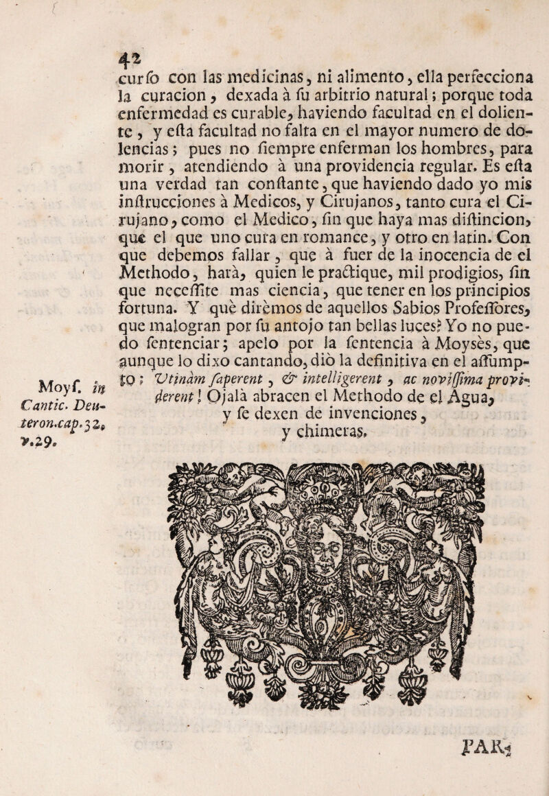 f Moyf. m Cantío. Dou~ teron'Oap^z» v.29* 4^ curfo con las medicinas, ni alimento, ella perfecciona la curación y dexada á fu arbitrio natural; porque toda enfermedad es curable^ haviendo facultad en el dolien¬ te , y efla facultad no falta en el mayor numero de do¬ lencias; pues no íiempre enferman los hombres, para morir , atendiendo á una providencia regular. Es efla una verdad tan confiante,que haviendo dado yo mis inflicciones á Médicos, y Cirujanos, tanto cura el Ci¬ rujano ? como el Medico, fin que haya mas diflincion, que el que uno cura en romance, y otro en latín. Con que debemos fallar , que á fuer de la inocencia de el Methodo, hará* quien le praítique, mil prodigios, fin que neceftite mas ciencia, que tener en los principios fortuna. Y que diremos de aquellos Sabios Profeílbresj que malogran por fu antojo tan bellas luces? Yo no pue¬ do fcntenciar; apelo por ía fentencia áMoysés,que aunque lo dixo cantando, dio la definitiva en el aífump- £0 ; Vtrnam faperent, & mtelligerent , ac novifjima provh ííerentl Ojalá abracen el Methodo de el Agua^ y fe dexen de invenciones, y chimeras.