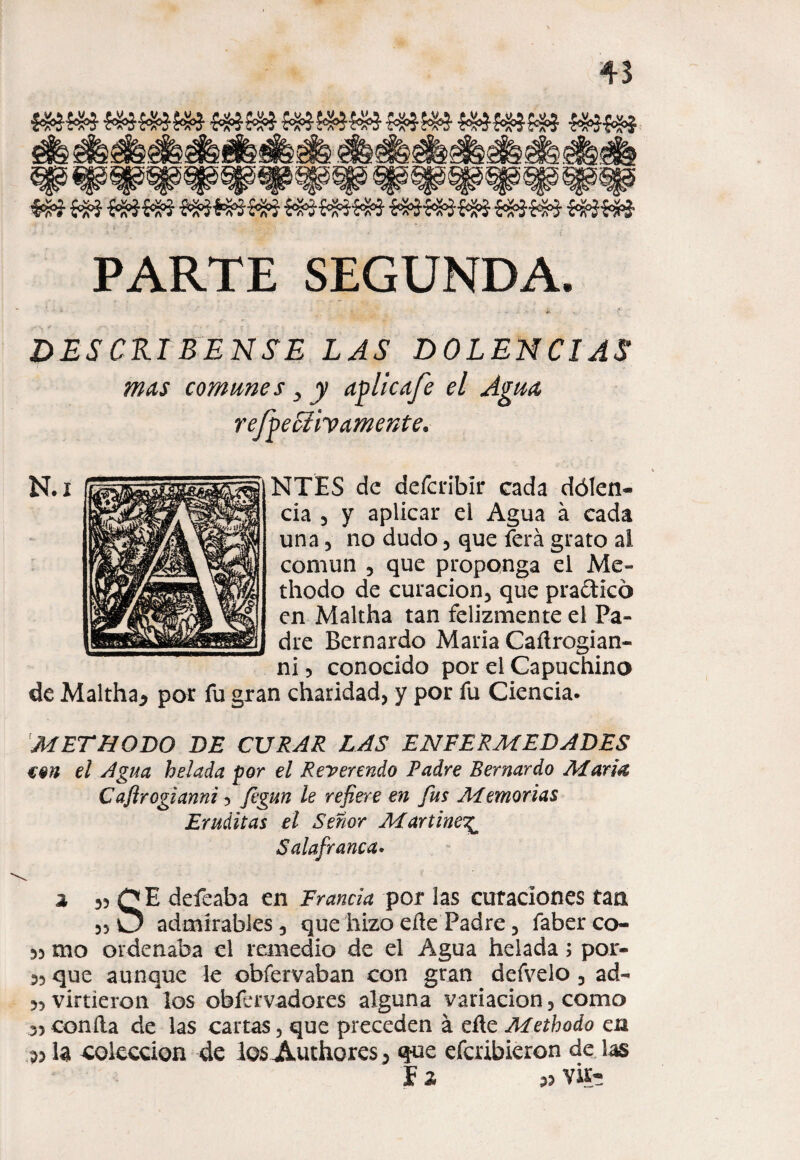 PARTE SEGUNDA. ' * ‘ r DESCRIBANSE LAS DOLENCIAS mas comunes y y afilie afe el Agua reffieStiy amente* NTES de defcribír cada dólen- cia 3 y aplicar el Agua á cada una 3 no dudo 5 que ferá grato al común 3 que proponga el Mc- thodo de curacion5 que praftkó en Maltha tan felizmente el Pa¬ dre Bernardo Mana Caítrogian- ni 5 conocido por el Capuchino de Maltha* por fu gran charidad, y por fu Ciencia. METHQDO DE CURAR LAS ENFERMEDADES €9n el Agua helada por el Reverendo Padre Bernardo María Caflrogianni 5 fegun le refiere en fus Memorias Eruditas el Señor Martines Salafranca• 2 3? QE defeaba en Francia por las curaciones tan 55 O admirables 3 que hizo elle Padre 3 faber co- 55 mo ordenaba el remedio de el Agua helada; por- 53 que aunque le obfervaban con gran defvelo 3 ad- 33 virtieron los obfervadores alguna variación 3 como 35 confia de las cartas 5 que preceden á eíle Methodo en 53 la colección de losA,uthores3 que efcribieron de las f 2 3? Vfe